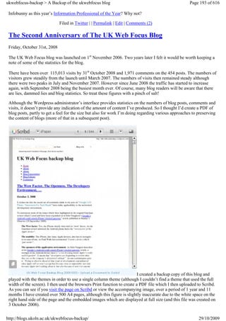 ukwebfocus-backup > A Backup of the ukwebfocus blog                                                   Page 193 of 616

 Infobunny as this year’s Information Professional of the Year? Why not?

                              Filed in Twitter | | Permalink | Edit | Comments (2)

 The Second Anniversary of The UK Web Focus Blog
 Friday, October 31st, 2008

 The UK Web Focus blog was launched on 1st November 2006. Two years later I felt it would be worth keeping a
 note of some of the statistics for the blog.

 There have been over 115,013 visits by 31st October 2008 and 1,971 comments on the 454 posts. The numbers of
 visitors grew steadily from the launch until March 2007. The numbers of visits then remained steady although
 there were two peaks in July and November 2007. However since June 2008 the traffic has started to increase
 again, with September 2008 being the busiest month ever. Of course, many blog readers will be aware that there
 are lies, dammed lies and blog statistics. So treat these figures with a pinch of salt!

 Although the Wordpress administrator’s interface provides statistics on the numbers of blog posts, comments and
 visits, it doesn’t provide any indication of the amount of content I’ve produced. So I thought I’d create a PDF of
 blog posts, partly to get a feel for the size but also for work I’m doing regarding various approaches to preserving
 the content of blogs (more of that in a subsequent post).




                                                                          I created a backup copy of this blog and
 played with the themes in order to use a single column theme (although I couldn’t find a theme that used the full
 width of the screen). I then used the browsers Print function to create a PDF file which I then uploaded to Scribd.
 As you can see if you visit the page on Scribd or view the accompanying image, over a period of 1 year and 11
 months I have created over 500 A4 pages, although this figure is slightly inaccurate due to the white space on the
 right hand side of the page and the embedded images which are displayed at full size (and this file was created on
 3 October 2008).


http://blogs.ukoln.ac.uk/ukwebfocus-backup/                                                                29/10/2009
 