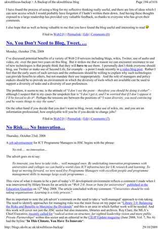 ukwebfocus-backup > A Backup of the ukwebfocus blog                                                    Page 194 of 616

 I have found the process of using a blog for my reflective thinking really useful, and there are lots of ideas which I
 can now access which I would probably have forgotten if I hadn’t written them down. And having these thoughts
 exposed to a large readership has provided very valuable feedback, so thanks to everyone who has given their
 comments.

 I also hope that as well as being valuable to me that you have found the blog useful and interesting to read

                              Filed in Web2.0 | | Permalink | Edit | Comments (0)

 No, You Don't Need to Blog, Tweet, …
 Monday, October 27th, 2008

 I’ve discussed potential benefits of a variety of Web 2.0 services including blogs, wikis, Twitter, use of audio and
 video, etc. over the past two years on this blog. But it strikes me that a reason we can encounter resistance to use
 of new technologies is that people think that they will have to use them. I personally don’t think everyone should
 blog, use Twitter or make use of Second Life, for example – a point I made recently in a video blog post. Rather I
 feel that the early users of such services and the enthusiasts should be willing to explain why such technologies
 can provide benefits to others, but not mandate their use inappropriately. And the role of managers and policy
 makers should be to provide an environment in which the diversity of tools which are available can be used to
 support a diversity of tasks and a diversity of user preferences.

 The problem, it seems to me, is the attitude of “I don’t see the point – therefore you should be doing it either” –
 although I suspect that in my cases the unspoken fear is “I don’t get it, and I’m worried that if I don’t oppose it
 I’ll be forced to do it“. Perhaps the tensions are between the positions of “I want diversity, you need convincing
 and he wants things to stay the same“.

 On the other hand if you decide that you don’t want to blog, tweet, make use of wikis, etc. and you are an
 information professional, how employable will you be if you decide to change jobs?

                              Filed in Web2.0 | | Permalink | Edit | Comments (7)

 No Risk…. No Innovation…
 Thursday, October 23rd, 2008

 A job advertisement for ICT Programme Managers in JISC begins with the phrase:

     No risk…. no innovation…

 The advert goes on to say:

     To innovate, you have to take risks… well managed ones. By undertaking innovation programmes with
     universities and colleges we can build a world class ICT infrastructure for UK research and learning. To
     keep us moving forward, we now need five Programme Managers with excellent people and programme
     management skills to manage large-scale programmes …

 This view of what it means to be a part of today’s IT development environment reflects a comment I made when I
 was interviewed by Hilary Swain for an article on “Web 2.0: boon or bane for universities“ published in the
 Education Guardian on 12th May 2008. The article concluded with my comment: “Universities should be risk-
 taking organisations. Learning is a risky process.”

 But its important to note the job advert’s comment on the need to take a ‘well-managed’ approach to risk-taking.
 The need to identify approaches for managing risks was the main focus on my paper on “Library 2.0: Balancing
 the Risks and Benefits to Maximise the Dividends” and this is an area in which further work will be needed. And
 this work will cover not just the JISC sector but also museums, libraries and archives. Roy Clare, the MLA’s
 Chief Executive, recently called for “radical action on structure, far-sighted leadership vision and more public
 Private Partnerships“ within this sector and an editorial in the CILIP Update magazine (June 2008, Vol. 7, No. 6)
 had the byline “In This Climate, You Have To Innovate“.
http://blogs.ukoln.ac.uk/ukwebfocus-backup/                                                                 29/10/2009
 