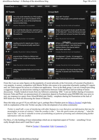 ukwebfocus-backup > A Backup of the ukwebfocus blog                                                   Page 196 of 616




 From this I can see some figures on the popularity of social networks at the University of Leicester (Facebook is
 very popular, it seems), sympathise with Martin Weller who seems to be somewhat reluctantly reading EU reports
 and, see Talat request for access to a Fedora test application. Over in the Bath group, I can see t1mmyb providing
 a suggestion to pip, see discussions relating to repositories between Talat and PeteJ and eavesdrop of music
 discussions. Finally looked at tweets from my followers containing ‘JISC’ I can see further sharing of resources
 between Talat and PeteJ, an announcement of a repository deposit in Facebook using SWORD (this was news to
 me), my response to a query from AlisonWildish and, finally, ostephens sharing his frustrations at the lack of
 RSS feeds on a Web site discussing the future of libraries.

 Does this help you get it? If you still don’t get it, perhaps Dave Flanders post on What is Twitter? might help,
 with its explanation of the role Twitter can play in the development of an online community:

     Twitter is small talk: a way of interfacing with other humans in a way that gives out information that may be
     meaningless in terms of content (“what the weather is like”, “how the sports teams are playing”, “what the
     hotel is like” etc) but is valuable in terms of establishing set patterns of trusting and communicating further
     information with one another.

 For Dave, it’s the building of trust relationships which are an important aspect of Twitter – something I’d not
 really thought about until I read Dave’s post.

                             Filed in Twitter | | Permalink | Edit | Comments (7)




http://blogs.ukoln.ac.uk/ukwebfocus-backup/                                                                29/10/2009
 