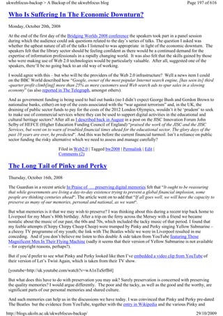 ukwebfocus-backup > A Backup of the ukwebfocus blog                                                   Page 197 of 616

 Who Is Suffering In The Economic Downturn?
 Monday, October 20th, 2008

 At the end of the first day of the Bridging Worlds 2008 conference the speakers took part in a panel session
 during which the audience could ask questions related to the day’s series of talks. The question I asked was
 whether the upbeat nature of all of the talks I listened to was appropriate in light of the economic downturn. The
 speakers felt that the library sector should be feeling confident as there would be a continued demand for the
 expertise of information professionals in a rapidly changing world. It was also felt that the skills gained by those
 who were making use of Web 2.0 technologies would be particularly valuable. After all, suggested one of the
 speakers, there’ll be no going back to an old way of working.

 I would agree with this – but who will be the providers of the Web 2.0 infrastructure? Well a news item I could
 on the BBC World described how “Google, owner of the most popular Internet search engine, [has seen its] third
 -quarter profit climb[ing] more than 25% as more customers used Web search ads to spur sales in a slowing
 economy” (as also reported in The Telegraph, amongst others).

 And as government funding is being used to bail out banks (no I didn’t expect George Bush and Gordon Brown to
 nationalise banks, either) on top of the costs associated with the “war against terrorism” and, in the UK, the
 draining of public sector funds to pay for the costs of the 2012 London Olympics, wouldn’t it be ‘prudent’ to seek
 to make use of commercial services where they can be used to support digital activities in the educational and
 cultural heritage sectors? After all as I described back in August in a post on the JISC Innovation Forum John
 Selby of HEFCE (Higher Education Funding Council of England) “praised the work of the JISC and the JISC
 Services, but went on to warn of troubled financial times ahead for the educational sector. The glory days of the
 past 10 years are over, he predicted“. And this was before the current financial turmoil. Isn’t a reliance on public
 sector funding the risky alternative which we need to assess and manage carefully?

                             Filed in Web2.0 | Tagged bw2008 | Permalink | Edit |
                             Comments (2)

 The Long Tail of Pinky and Perky
 Thursday, October 16th, 2008

 The Guardian in a recent article In Praise of … preserving digital memories felt that “It ought to be reassuring
 that while governments are living a day-to-day existence trying to prevent a global financial implosion, some
 people are thinking centuries ahead“. The article went on to add that “If all goes well, we will have the capacity to
 preserve as many of our memories, personal and national, as we want“.

 But what memories is it that we may wish to preserve? I was thinking about this during a recent trip back home to
 Liverpool for my Mum’s 80th birthday. After a trip on the ferry across the Mersey with a friend we became
 nostalic about the music of our past, the 60s and 70s, which included the tacky music of that period. I found that
 my feeble attempts (Chirpy Chirpy Cheep Cheep) were trumped by Pinky and Perky singing Yellow Submarine –
 a cheesy TV programme of my youth; the link with The Beatles while we were in Liverpool resulted in me
 conceding. And if you don’t believe me listen to this double A side taken from YouTube featuring Those
 Magnificent Men In Their Flying Machine (sadly it seems that their version of Yellow Submarine is not available
 – for copyright reasons, perhaps?).

 But if you’d prefer to see what Pinky and Perky looked like then I’ve embedded a video clip from YouTube of
 their version of Let’s Twist Again, which is taken from their TV show.

 [youtube=http://uk.youtube.com/watch?v=wA1nTaSrfB4]

 But what does this have to do with preservation you may ask? Surely preservation is concerned with preserving
 the quality memories? I would argue differently. The poor and the tacky, as well as the good and the worthy, are
 significant parts of our personal memories and shared culture.

 And such memories can help us in the discussions we have today. I was convinced that Pinky and Perky pre-dated
 The Beatles but the evidence from YouTube, together with the entry in Wikipedia and the various Pinky and

http://blogs.ukoln.ac.uk/ukwebfocus-backup/                                                                29/10/2009
 