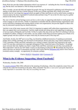 ukwebfocus-backup > A Backup of the ukwebfocus blog                                                   Page 198 of 616

 Perky Web sites provides further information which I was unaware of – including the fact, from the H2G2 Web
 site, that the show was banned in 1966 for being too political!.

 Who, I wonder, can provide help and support for people who may be interested in gathering such information and
 sharing it with others who have similar interests? In the case of Pinky and Perky this is likely to be small
 numbers, but let’s not forget the long tail which can apply to Pinky and Perky as well as niche books available in
 Amazon (and as the show originated in Czechoslovakia and had a long TV run in the US, there may be a global
 interest in the history of the show.

 My view is that the cultural heritage sector can have a role to play in supporting individuals or small groups who
 wish to engage in such activities. I think it’s important to remember that the cultural heritage organisations need
 not be restricted to managing and curating objects in their own organisations, but provide support to others who
 may be interested in preserving our shared memories.

 And this is one of the many reasons why I feel it is important to support staff within these organisations so that
 they can support their own communities. And this might include providing advice and supporting in making use
 of services such as Wikipedia and YouTube. I’d like to explore this idea at the next Web 2.0 workshop I will run,
 on behalf of CyMAL in Bangor in November. Are any readers of this blog involved in making use of Web 2.0 to
 support groups who have interests in topics which may be classed as part of the long tail?

 And finally, for this, the 450th post on my blog, my friend has childhood memories of watching an automated
 puppet show of Pinky and Perky near the beach at Christchurch, Dorset when they sang Yellow Submarine. Now
 I can’t remember a Pinky and Perky automaton ever visiting Liverpool. Was their tour restricted to the south
 coast? Or were they concerned over copyright infringment if they visited the home of the Beatles? Or perhaps
 more seriously (but only slightly) was there a single Pinky and Perky automaton or were they mass produced?
 Who made them? And are any left? Sadly it seems I’m developing an obsession         But perhaps the long tail of
 others who have an interest in automatons can help? And I notice that the Wikipedia entry doesn’t have much on
 twentieth century example – an opportunity for someone, perhaps.

                             Filed in Web2.0 | | Permalink | Edit | Comments (2)

 What is the Evidence Suggesting About Facebook?
 Wednesday, October 15th, 2008

 In a recent comment Mike Elllis reflected on the meaning of technology, where the complexity comes from, and
 what the bits under the hood bring to the party. Mike concluded “My take is: users aren’t just quite important,
 really important or reasonably vital: they are everything, bar none.”




http://blogs.ukoln.ac.uk/ukwebfocus-backup/                                                                29/10/2009
 
