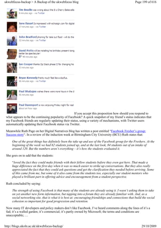 ukwebfocus-backup > A Backup of the ukwebfocus blog                                                   Page 199 of 616




                                                     If you accept this proposition how should you respond to
 what appears to be the continuing popularity of Facebook? A quick snapshot of my friend’s status indicates that
 my Facebook friends are regularly updating their status, using a variety of mechanisms, with Twitter users
 automatically updating their Facebook status via Twitter.

 Meanwhile Ruth Page on her Digital Narratives blog has written a post entitled “Facebook Fresher’s group:
 Success story“. In a review of the induction week at Birmingham City University (BCU) Ruth states that:

     One of the great things has definitely been the take up and use of the Facebook group for the Freshers. At the
     beginning of the week we had 62 students joined up, and at the last look, 84 students out of an intake of
     around 120. But the numbers aren’t everything – it’s how the students evaluated it.

 She goes on to add that the students:

     “loved the fact they could make friends with their fellow students before they even got here. That made a
     huge difference on the first day when it was so much easier to strike up conversations. But they also really
     appreciated the fact that they could ask questions and get the clarification they needed before arriving. Some
     of this came from me, but some of it also came from the students too, especially our student mentors who
     played a brilliant part in offering advice and encouragement from a student perspective.

 Ruth concluded by saying:

     The strength of using Facebook is that many of the students are already using it. I wasn’t asking them to take
     on yet another new form information, but tapping into a forum they are already familiar with. And, as a
     social networking site, that is what it is best at: encouraging friendships and connections that build the social
     cohesion so important for good progression and retention.

 Now many IT developers and policy makers don’t like Facebook. I’ve heard comments along the lines of it’s a
 fad; it’s a walled garden; it’s commercial; it’s partly owned by Microsoft; the terms and conditions are
 unacceptable; …


http://blogs.ukoln.ac.uk/ukwebfocus-backup/                                                                29/10/2009
 