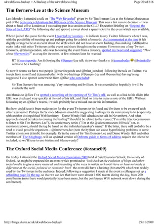 ukwebfocus-backup > A Backup of the ukwebfocus blog                                                      Page 20 of 616

 Tim Berners-Lee at the Science Museum
 Last Monday I attended a talk on “The Web Revealed” given by Sir Tim Berners-Lee at the Science Museum as
 part of the centenary celebrations for 100 years of the Science Museum. This was a last minute decision – I was
 about to head off to London as I was taking part in a session at the CILIP Executive Briefing on “Beyond the
 Silos of the LAMS” the following day and spotted a tweet about a spare ticket for the event which was available.

 When I joined the queue for the event I tweeted my location – to indicate to any Twitter followers where I was,
 with the possibility of meeting up and perhaps going for a drink afterwards. As I commented at the time it felt
 slightly strange to be at an event about the Web which did not have an event hashtag, thus making it difficult to
 make links with other Twitterers at the event and share thoughts on the content. However one of my Twitter
 followers, @brian@condon, who was following the event from a distance, spotted my tweet and suggested “How
 about #bernerslee?” as a tag for the event. A few minutes later he tweeted:

     RT @martingoode: Am following the #Berners-Lee talk via twitter thanks to @joannabutler             @briankelly-
     seems to be a hashtag!

 So now it seems we have two people (@martinegoode and @brian_condon) following the talk on Twitter, via
 tweets from myself and @joannabutler, with two hashtags (#Berners-Lee and #bernerslee) having being
 suggested. I also spotted some tweet from @filce who concluded:

     Sir Tim Burners-lee was amazing. Very interesting and brilliant. It was recorded so hopefully it will be
     available the web!

 And thanks to @filce I’ve spotted a recording of the opening of Sir Tim’s talk. as well as a link to his slides (the
 URL was displayed very quickly at the end of his talk, and I had no time to make a note of the URI). Without
 following up on @filce’s tweets, I would probably have missed out on this information.

 But how could have it been made easier for the event Twitterers to be found and for them to be aware of each
 other’s presence? Perhaps the Science Museum should be suggesting hashtags for its anniversary talks (especially
 with another distinguished Web luminary – Dame Wendy Hall scheduled to talk in November). And what
 approach should be taken to coining the hashtag? Should it be related to the venue (”I’m at the @sciencemuseum
 to listen to Sir Tim Berners-Lee”), the anniversary series (”I’m at the @sciencemuseum-100 talk”) or, as
 mentioned above, should the tag be based on the individual speaker’s name? If the latter, there will probably be a
 need to avoid possible organisers – @timberners-lee (note the hyphen can cause hyperlinking problems in some
 Twitter clients) or @timbl, for example. Or in the case of Sir Tim Berners-Lee and Dame Wendy Hall and other
 members of The Knightage, will an updated version of Debretts guide to forms of address require the title to be
 included, so we’ll have to use #sirtim and #damewendy?

 The Oxford Social Media Conference (#oxsmc09)
 On Friday I attended the Oxford Social Media Convention 2009 held at Said Business School, University of
 Oxford. As might be expected for an event which promised to “look back at the evolution of blogs and other
 social media to give a more nuanced understanding of the ways in which such tools have or have not made a
 difference at the social, political or economic level” the event did have a hashtag (#oxsmc09) which was widely
 used by the Twitterers in the audience. Indeed, following a suggestion I made at the event a colleague set up a
 wthashtag page for the tag, so that we can see that there were almost 1,000 tweets during the day, from 200
 contributors (note there would probably have been more, but the conference WiFi network went down during the
 conference).




http://blogs.ukoln.ac.uk/ukwebfocus-backup/                                                                 29/10/2009
 