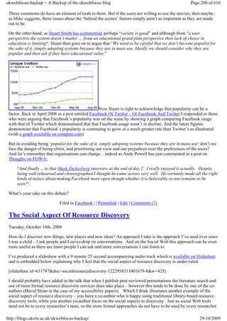 ukwebfocus-backup > A Backup of the ukwebfocus blog                                                  Page 200 of 616

 These comments do have an element of truth to them. But if the users are willing to use the service, then maybe,
 as Mike suggests, these issues about the ‘behind the scenes’ factors simply aren’t as important as they are made
 out to be.

 On the other hand, as Stuart Smith has commented, perhaps “variety is good” and although from “a user
 perspective the system doesn’t matter … from an educational grand plan perspective then lack of choice in
 education is limiting“. Stuart then goes on to argue that “We need to be careful that we don’t become populist for
 the sake of it, simply adopting systems because they are in mass use. Ideally we should consider why they are
 popular and then ask if they have educational value.”




                                                   Now Stuart is right to acknowledge that popularity can be a
 factor. Back in April 2008 in a post entitled Facebook Or Twitter – Or Facebook And Twitter I responded to those
 who were arguing that Facebook’s popularity was on the wane by showing a graph comparing Facebook usage
 with that of Twitter which demonstrated that that Facebook usage wasn’t in decline. And the latest figures
 demonstrate that Facebook’s popularity is continuing to grow at a much greater rate than Twitter’s as illustrated
 (with a graph available on compete.com).

 But in avoiding being ‘populist for the sake of it, simply adopting systems because they are in mass use‘ don’t we
 face the danger of being elitist, and prioritising our view and our prejudices over the preferences of the users?
 And let’s remember that organisations can change – indeed as Andy Powell has just commented in a post on
 Thoughts on FOWA:

     “And finally… to that Mark Zuckerberg interview at the end of day 2. I really enjoyed it actually. Despite
     being well rehearsed and choreographed I thought he came across very well. He certainly made all the right
     kinds of noises about making Facebook more open though whether it is believable or not remains to be
     seen!“.

 What’s your take on this debate?

                             Filed in Facebook | | Permalink | Edit | Comments (7)

 The Social Aspect Of Resource Discovery
 Tuesday, October 14th, 2008

 How do I discover new things, new places and new ideas? An approach I take is the approach I’ve used ever since
 I was a child – I ask people and I eaves-drop on conversations. And on the Social Web this approach can be even
 more useful as there are more people I can ask and more conversations I can listen to.

 I’ve produced a slideshow with a 9 minute 25 second accompanying audio track which is available on Slideshare
 and is embedded below explaining why I feel that the social aspect of resource discovery is under-rated.

 [slideshare id=631787&doc=socialresourcediscovery-1222958311001678-8&w=425]

 I should probably have added in the talk that when I publish peer-reviewed presentations the literature search and
 use of more formal resource discovery services does take place – however this tends to be done by one of the co-
 authors (David Sloan in the case of my accessibility papers). Which I think illustrates another example of the
 social aspect of resource discovery – you have a co-author who is happy using traditional library-based resource
 discovery tools, while you another co-author focus on the social aspects to discovery. Just as social Web tools
 need not be to every researcher’s taste, so the more formal approaches do not have to be used by every researcher.

http://blogs.ukoln.ac.uk/ukwebfocus-backup/                                                               29/10/2009
 