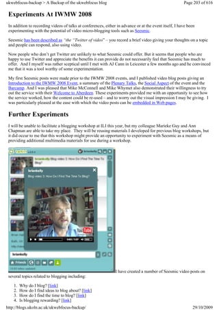 ukwebfocus-backup > A Backup of the ukwebfocus blog                                                     Page 203 of 616

 Experiments At IWMW 2008
 In addition to recording videos of talks at conferences, either in advance or at the event itself, I have been
 experimenting with the potential of video micro-blogging tools such as Seesmic.

 Seesmic has been described as “the “Twitter of video” – you record a brief video giving your thoughts on a topic
 and people can respond, also using video.

 Now people who don’t get Twitter are unlikely to what Seesmic could offer. But it seems that people who are
 happy to use Twitter and appreciate the benefits it can provide do not necessarily feel that Seesmic has much to
 offer. And I myself was rather sceptical until I met with AJ Cann in Leicester a few months ago and he convinced
 me that it was a tool worthy of some experimentation.

 My first Seesmic posts were made prior to the IWMW 2008 events, and I published video blog posts giving an
 Introduction to the IWMW 2008 Event, a summary of the Plenary Talks, the Social Aspect of the event and the
 Barcamp. And I was pleased that Mike McConnell and Mike Whymet also demonstrated their willingness to try
 out the service with their Welcome to Aberdeen. These experiments provided me with an opportunity to see how
 the service worked, how the content could be re-used – and to worry out the visual impression I may be giving. I
 was particularly pleased at the ease with which the video posts can be embedded in Web pages.

 Further Experiments
 I will be unable to facilitate a blogging workshop at ILI this year, but my colleague Marieke Guy and Ann
 Chapman are able to take my place. They will be reusing materials I developed for previous blog workshops, but
 it did occur to me that this workshop might provide an opportunity to experiment with Seesmic as a means of
 providing additional multimedia materials for use during a workshop.




                                                                I have created a number of Seesmic video posts on
 several topics related to blogging including:

    1.   Why do I blog? [link]
    2.   How do I find ideas to blog about? [link]
    3.   How do I find the time to blog? [link]
    4.   Is blogging rewarding? [link]
http://blogs.ukoln.ac.uk/ukwebfocus-backup/                                                                  29/10/2009
 