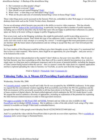 ukwebfocus-backup > A Backup of the ukwebfocus blog                                                    Page 204 of 616

    5.   Do I comment on other people’s blogs?
    6.   Is blogging for everyone? [link]
    7.   How should you get started blogging? [link]
    8.   What’s best – a team blog or an individual’s blog? [link]
    9.   What are the pros and cons of externally-hosted blogs versus in-house blogs? [link]

 These video blogs posts can be accessed on the Seesmic Web site, embedded in other Web pages or viewed using
 desktop client tools such as the Twhirl Twitter client, illustrated.

 For me an advantage which Seesmic may provide is the ability to receive video responses. This has already
 happened with the author of the TechTicker blog, in particular, having provided a number of useful responses,
 including one in which he describes why he feels that users who are happy to publish their reflections in a public
 space are likely to be more willing to engage in public blogging activities.

 Now at an event, such as the blogging workshop, this might be particularly useful in providing access to a
 diversity of multimedia content. And I think this type of use addresses Andy’s concern that “the linear nature of
 audio and video tends to defy attempts at scanning the content“. I would suggest that most participants at events
 are familiar with the linear nature of presentations and are willing to accept that they can’t fast forward past the
 boring parts

 So if any readers of this blog post would be willing to give their thoughts on any of the topics I’ve mentioned feel
 free to leave a video response. Who knows, there might be an opportunity for your thoughts – and your service –
 to be featured at the event.

 But should we leave video production to the experts? I don’t think so, but your view may differ. But if you do
 feel that Seesmic may have something to offer, then there will be a need to identify best practices (e.g. stick to a
 single topic in a blog post and in subsequent responses) and to be aware of potential pitfalls, including the dangers
 of video content being locked within the service – this is a reason I create the video posts in a separate application
 and have explored uploading the video to Seesmic via YouTube, as can be seen from the image above.

                              Filed in Web2.0 | | Permalink | Edit | Comments (6)

 Videoing Talks As A Means Of Providing Equivalent Experiences
 Wednesday, October 8th, 2008

 As I recently posted, a paper by myself and Liddy Nevile was accepted by the ADDW08 conference. In the paper
 we argued that the conventional wisdom regarding Web accessibility (just follow the WCAG guidelines and the
 Web environment will be universally accessible to all) has been shown to be flawed. We argued that in a world
 of mass creation of digital objects, the hand-crafted approach which underpins the WCAG model doesn’t scale.
 We argued the need to embrace a diversity of approaches, including an exploration of the potential for exploiting
 the links between related resources in order to find equivalent resources.

 Our paper is available (in MS Word, PDF and HTML formats) and our slides are also available (in MS
 PowerPoint and in (dodgy) HTML formats). But in addition a video of the talk (which I took using a Flip video
 camera) is available on Google Video (and is embedded below).

 [googlevideo=http://video.google.com/videoplay?docid=6225623885632534881&hl=en]

 And I’ve synched the video with the PowerPoint slides to provide an even richer experience. This is available on
 Zentation and a screen image is illustrated below.




http://blogs.ukoln.ac.uk/ukwebfocus-backup/                                                                 29/10/2009
 
