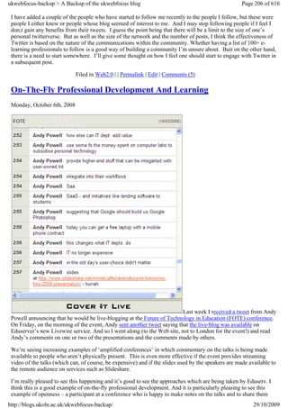 ukwebfocus-backup > A Backup of the ukwebfocus blog                                                   Page 206 of 616

 I have added a couple of the people who have started to follow me recently to the people I follow, but these were
 people I either knew or people whose blog seemed of interest to me. And I may stop following people if I feel I
 don;t gain any benefits from their tweets. I guess the point being that there will be a limit to the size of one’s
 personal twitterverse. But as well as the size of the network and the number of posts, I think the effectiveness of
 Twitter is based on the nature of the communications within the community. Whether having a list of 100+ e-
 learning professionals to follow is a good way of building a community I’m unsure about. Buit on the other hand,
 there is a need to start somewhere. I’ll give some thought on how I feel one should start to engage with Twitter in
 a subsequent post.

                             Filed in Web2.0 | | Permalink | Edit | Comments (5)

 On-The-Fly Professional Development And Learning
 Monday, October 6th, 2008




                                                                          Last week I received a tweet from Andy
 Powell announcing that he would be live-blogging at the Future of Technology in Education (FOTE) conference.
 On Friday, on the morning of the event, Andy sent another tweet saying that the live-blog was available on
 Eduserver’s new Livewire service. And so I went along (to the Web site, not to London for the event!) and read
 Andy’s comments on one or two of the presentations and the comments made by others.

 We’re seeing increasing examples of ‘amplified conferences’ in which commentary on the talks is being made
 available to people who aren’t physically present. This is even more effective if the event provides streaming
 video of the talks (which can, of course, be expensive) and if the slides used by the speakers are made available to
 the remote audience on services such as Slideshare.

 I’m really pleased to see this happening and it’s good to see the approaches which are being taken by Eduserv. I
 think this is a good example of on-the-fly professional development. And it is particularly pleasing to see this
 example of openness – a participant at a conference who is happy to make notes on the talks and to share them
http://blogs.ukoln.ac.uk/ukwebfocus-backup/                                                                29/10/2009
 