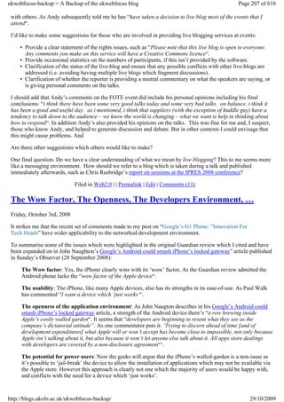ukwebfocus-backup > A Backup of the ukwebfocus blog                                                    Page 207 of 616

 with others. As Andy subsequently told me he has “have taken a decision to live blog most of the events that I
 attend“.

 I’d like to make some suggestions for those who are involved in providing live blogging services at events:

     • Provide a clear statement of the rights issues, such as “Please note that this live blog is open to everyone.
       Any comments you make on this service will have a Creative Commons licence“.
     • Provide occasional statistics on the numbers of participants, if this isn’t provided by the software.
     • Clarification of the status of the live-blog and ensure that any possible conflicts with other live-blogs are
       addressed (i.e. avoiding having multiple live blogs which fragment discussions).
     • Clarification of whether the reporter is providing a neutral commentary on what the speakers are saying, or
       is giving personal comments on the talks.

 I should add that Andy’s comments on the FOTE event did include his personal opinions including his final
 conclusions: “i think there have been some very good talks today and some very bad talks. on balance, i think it
 has been a good and useful day. as i mentioned, i think that suppliers (with the exception of huddle guy) have a
 tendency to talk down to the audience – we know the world is changing – what we want is help in thinking about
 how to respond“. In addition Andy’s also provided his opinions on the talks. This was fine for me and, I suspect,
 those who know Andy, and helped to generate discussion and debate. But in other contexts I could envisage that
 this might cause problems. And

 Are there other suggestions which others would like to make?

 One final question. Do we have a clear understanding of what we mean by live-blogging? This to me seems more
 like a messaging environment. How should we refer to a blog which is taken during a talk and published
 immediately afterwards, such as Chris Rusbridge’s report on sessions at the IPRES 2008 conference?

                             Filed in Web2.0 | | Permalink | Edit | Comments (11)

 The Wow Factor, The Openness, The Developers Environment, …
 Friday, October 3rd, 2008

 It strikes me that the recent set of comments made to my post on “Google’s G1 Phone: “Innovation For
 Tech Heads” have wider applicability to the networked development environment.

 To summarise some of the issues which were highlighted in the original Guardian review which I cited and have
 been expanded on in John Naughton’s Google’s Android could smash iPhone’s locked gateway” article published
 in Sunday’s Observer (28 September 2008):

     The Wow factor: Yes, the iPhone clearly wins with its ‘wow’ factor, As the Guardian review admitted the
     Android phone lacks the “wow factor of the Apple device“.

     The usability: The iPhone, like many Apple devices, also has its strengths in its ease-of-use. As Paul Walk
     has commented “I want a device which ‘just works’“.

     The openness of the application environment: As John Naugton describes in his Google’s Android could
     smash iPhone’s locked gateway article, a strength of the Android device there’s “a row brewing inside
     Apple’s cosily walled garden“. It seems that “developers are beginning to resent what they see as the
     company’s dictatorial attitude”. As one commentator puts it: ‘Trying to discern ahead of time [and of
     development expenditures] what Apple will or won’t accept has become close to impossible, not only because
     Apple isn’t talking about it, but also because it won’t let anyone else talk about it. All apps store dealings
     with developers are covered by a non-disclosure agreement“‘.

     The potential for power users: Now the geeks will argue that the iPhone’s walled-garden is a non-issue as
     it’s possible to ‘jail-break’ the device to allow the installation of applications which may not be available via
     the Apple store. However this approach is clearly not one which the majority of users would be happy with,
     and conflicts with the need for a device which ‘just works’.



http://blogs.ukoln.ac.uk/ukwebfocus-backup/                                                                 29/10/2009
 