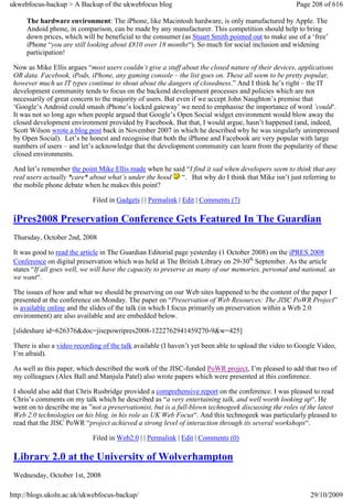 ukwebfocus-backup > A Backup of the ukwebfocus blog                                                  Page 208 of 616

     The hardware environment: The iPhone, like Macintosh hardware, is only manufactured by Apple. The
     Andoid phone, in comparison, can be made by any manufacturer. This competition should help to bring
     down prices, which will be beneficial to the consumer (as Stuart Smith pointed out to make use of a ‘free’
     iPhone “you are still looking about £810 over 18 months“). So much for social inclusion and widening
     participation!

 Now as Mike Ellis argues “most users couldn’t give a stuff about the closed nature of their devices, applications
 OR data. Facebook, iPods, iPhone, any gaming console – the list goes on. These all seem to be pretty popular,
 however much us IT types continue to shout about the dangers of closedness.” And I think he’s right – the IT
 development community tends to focus on the backend development processes and policies which are not
 necessarily of great concern to the majority of users. But even if we accept John Naughton’s premise that
 ‘Google’s Android could smash iPhone’s locked gateway’ we need to emphasise the importance of word ‘could‘.
 It was not so long ago when people argued that Google’s Open Social widget environment would blow away the
 closed development environment provided by Facebook. But that, I would argue, hasn’t happened (and, indeed,
 Scott Wilson wrote a blog post back in November 2007 in which he described why he was singularly unimpressed
 by Open Social). Let’s be honest and recognise that both the iPhone and Facebook are very popular with large
 numbers of users – and let’s acknowledge that the development community can learn from the popularity of these
 closed environments.

 And let’s remember the point Mike Ellis made when he said “I find it sad when developers seem to think that any
 real users actually *care* about what’s under the hood “. But why do I think that Mike isn’t just referring to
 the mobile phone debate when he makes this point?

                             Filed in Gadgets | | Permalink | Edit | Comments (7)

 iPres2008 Preservation Conference Gets Featured In The Guardian
 Thursday, October 2nd, 2008

 It was good to read the article in The Guardian Editorial page yesterday (1 October 2008) on the iPRES 2008
 Conference on digital preservation which was held at The British Library on 29-30th September. As the article
 states “If all goes well, we will have the capacity to preserve as many of our memories, personal and national, as
 we want“.

 The issues of how and what we should be preserving on our Web sites happened to be the content of the paper I
 presented at the conference on Monday. The paper on “Preservation of Web Resources: The JISC PoWR Project”
 is available online and the slides of the talk (in which I focus primarily on preservation within a Web 2.0
 environment) are also available and are embedded below.

 [slideshare id=626376&doc=jiscpowripres2008-1222762941459270-9&w=425]

 There is also a video recording of the talk available (I haven’t yet been able to upload the video to Google Video,
 I’m afraid).

 As well as this paper, which described the work of the JISC-funded PoWR project, I’m pleased to add that two of
 my colleagues (Alex Ball and Manjula Patel) also wrote papers which were presented at this conference.

 I should also add that Chris Rusbridge provided a comprehensive report on the conference. I was pleased to read
 Chris’s comments on my talk which he described as “a very entertaining talk, and well worth looking up“. He
 went on to describe me as ”not a preservationist, but is a full-blown technogeek discussing the roles of the latest
 Web 2.0 technologies on his blog, in his role as UK Web Focus“. And this technogeek was particularly pleased to
 read that the JISC PoWR “project achieved a strong level of interaction through its several workshops“.

                             Filed in Web2.0 | | Permalink | Edit | Comments (0)

 Library 2.0 at the University of Wolverhampton
 Wednesday, October 1st, 2008

http://blogs.ukoln.ac.uk/ukwebfocus-backup/                                                               29/10/2009
 