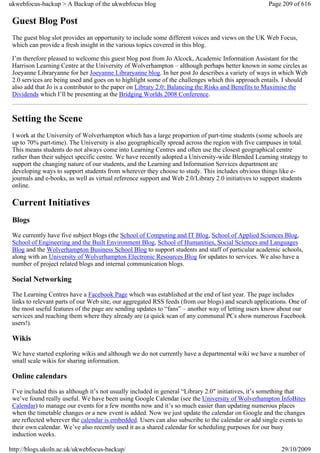 ukwebfocus-backup > A Backup of the ukwebfocus blog                                                 Page 209 of 616

 Guest Blog Post
 The guest blog slot provides an opportunity to include some different voices and views on the UK Web Focus,
 which can provide a fresh insight in the various topics covered in this blog.

 I’m therefore pleased to welcome this guest blog post from Jo Alcock, Academic Information Assistant for the
 Harrison Learning Centre at the University of Wolverhampton – although perhaps better known in some circles as
 Joeyanne Libraryanne for her Joeyanne Libraryanne blog. In her post Jo describes a variety of ways in which Web
 2.0 services are being used and goes on to highlight some of the challenges which this approach entails. I should
 also add that Jo is a contributor to the paper on Library 2.0: Balancing the Risks and Benefits to Maximise the
 Dividends which I’ll be presenting at the Bridging Worlds 2008 Conference.


 Setting the Scene
 I work at the University of Wolverhampton which has a large proportion of part-time students (some schools are
 up to 70% part-time). The University is also geographically spread across the region with five campuses in total.
 This means students do not always come into Learning Centres and often use the closest geographical centre
 rather than their subject specific centre. We have recently adopted a University-wide Blended Learning strategy to
 support the changing nature of our students, and the Learning and Information Services department are
 developing ways to support students from wherever they choose to study. This includes obvious things like e-
 journals and e-books, as well as virtual reference support and Web 2.0/Library 2.0 initiatives to support students
 online.

 Current Initiatives
 Blogs
 We currently have five subject blogs (the School of Computing and IT Blog, School of Applied Sciences Blog,
 School of Engineering and the Built Environment Blog, School of Humanities, Social Sciences and Languages
 Blog and the Wolverhampton Business School Blog to support students and staff of particular academic schools,
 along with an University of Wolverhampton Electronic Resources Blog for updates to services. We also have a
 number of project related blogs and internal communication blogs.

 Social Networking
 The Learning Centres have a Facebook Page which was established at the end of last year. The page includes
 links to relevant parts of our Web site, our aggregated RSS feeds (from our blogs) and search applications. One of
 the most useful features of the page are sending updates to “fans” – another way of letting users know about our
 services and reaching them where they already are (a quick scan of any communal PCs show numerous Facebook
 users!).

 Wikis
 We have started exploring wikis and although we do not currently have a departmental wiki we have a number of
 small scale wikis for sharing information.

 Online calendars
 I’ve included this as although it’s not usually included in general “Library 2.0″ initiatives, it’s something that
 we’ve found really useful. We have been using Google Calendar (see the University of Wolverhampton InfoBites
 Calendar) to manage our events for a few months now and it’s so much easier than updating numerous places
 when the timetable changes or a new event is added. Now we just update the calendar on Google and the changes
 are reflected wherever the calendar is embedded. Users can also subscribe to the calendar or add single events to
 their own calendar. We’ve also recently used it as a shared calendar for scheduling purposes for our busy
 induction weeks.

http://blogs.ukoln.ac.uk/ukwebfocus-backup/                                                              29/10/2009
 