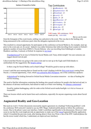 ukwebfocus-backup > A Backup of the ukwebfocus blog                                                     Page 21 of 616




                                                                                                 But as can be seen
 from the histogram of the event tweets, nothing was said prior to the event. This was due to the hashtag only
 being announced in the conference pack when the delegates registered at the event.

 This resulted in a missed opportunity for participants at this conference on Social Media to, for example, meet up
 prior to the event and, err, be social. Indeed it was rather fortuitous that while travelling from London to Oxford I
 spotted a number of tweet from EDINA’s Nicola Osborne who was travelling from Edinburgh to London
 Heathrow and then, I noticed, to Oxford. In response to my tweet:

     @suchprettyeyesI’m on way to Oxford for Social Media conf. Fancy drink tonight? Am sure someone can
     suggest decent real ale pub.

 I discovered that Nicola was going to the same event and we met up at the Eagle and Child (thanks to
 @sboneham for the suggestion). But despite asking:

     Is there a tag for Social Media conf at Said College? Would be good to meet up with others.

 it wasn’t until the next morning that we found out the event’s hashtag (with the first event tweet coming from
 Nicola ). A missed opportunity, I feel, which was echoed by Bill Thompson, one of the conference speakers:

     @deejacksonI’m looking forward to Oxford Social Media Convention tomorrow – no idea of hashtag but
     will be tweeting…

 The need to find the information containing the hashtag also caused confusion for people who had arrived and, in
 the absence of advance notification, had started to make us of their own hashtag. As rohanjay commented:

     foxed by random hashtagging, calls for order at the Oxford social media bunfight -is it #oii or #oxsoc or
     #oxsmc09?

 There are lessons which can be learnt from such confusions, especially for anyone organising events about Social
 Media.

 Augmented Reality and Geo-Location
 But need an event’s Twitter discussions necessarily require agreement on a hashtag? Following problem’s with
 the conference WiFi network I started to use my HTC Magic Android mobile phone to follow the conference
 tweets. Due to the phone’s poor user interface, I didn’t contribute significantly to the discussions. However it did
 occur to me that the event might provide an opportunity to make use of the LayarAugmented Reality application
 which I’d installed the previous week, after hearing about it from Joss Winn, a fan of the HTC Android phone (he
 has the newer model which has, I understand, an improved user interface).




http://blogs.ukoln.ac.uk/ukwebfocus-backup/                                                                 29/10/2009
 