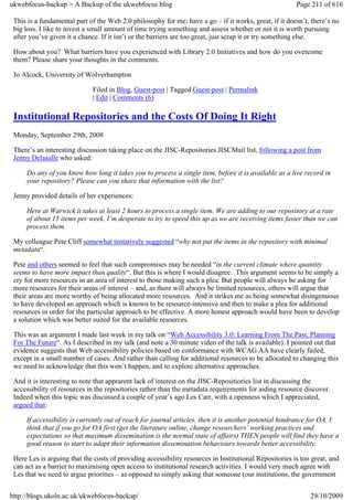 ukwebfocus-backup > A Backup of the ukwebfocus blog                                                     Page 211 of 616

 This is a fundamental part of the Web 2.0 philosophy for me; have a go – if it works, great, if it doesn’t, there’s no
 big loss. I like to invest a small amount of time trying something and assess whether or not it is worth pursuing
 after you’ve given it a chance. If it isn’t or the barriers are too great, just scrap it or try something else.

 How about you? What barriers have you experienced with Library 2.0 Initiatives and how do you overcome
 them? Please share your thoughts in the comments.

 Jo Alcock, University of Wolverhampton

                              Filed in Blog, Guest-post | Tagged Guest-post | Permalink
                              | Edit | Comments (6)

 Institutional Repositories and the Costs Of Doing It Right
 Monday, September 29th, 2008

 There’s an interesting discussion taking place on the JISC-Repositories JISCMail list, following a post from
 Jenny Delasalle who asked:

     Do any of you know how long it takes you to process a single item, before it is available as a live record in
     your repository? Please can you share that information with the list?

 Jenny provided details of her experiences:

     Here at Warwick it takes at least 2 hours to process a single item. We are adding to our repository at a rate
     of about 15 items per week. I’m desperate to try to speed this up as we are receiving items faster than we can
     process them.

 My colleague Pete Cliff somewhat tentatively suggested “why not put the items in the repository with minimal
 metadata“.

 Pete and others seemed to feel that such compromises may be needed “in the current climate where quantity
 seems to have more impact than quality“. But this is where I would disagree. This argument seems to be simply a
 cry for more resources in an area of interest to those making such a plea. But people will always be asking for
 more resources for their areas of interest – and, as there will always be limited resources, others will argue that
 their areas are more worthy of being allocated more resources. And it strikes me as being somewhat disingenuous
 to have developed an approach which is known to be resource-intensive and then to make a plea for additional
 resources in order for the particular approach to be effective. A more honest approach would have been to develop
 a solution which was better suited for the available resources.

 This was an argument I made last week in my talk on “Web Accessibility 3.0: Learning From The Past, Planning
 For The Future“. As I described in my talk (and note a 30 minute video of the talk is available). I pointed out that
 evidence suggests that Web accessibility policies based on conformance with WCAG AA have clearly failed,
 except in a small number of cases. And rather than calling for additional resources to be allocated to changing this
 we need to acknowledge that this won’t happen, and to explore alternative approaches.

 And it is interesting to note that apprarent lack of interest on the JISC-Repositiories list in discussing the
 accessibility of resources in the repositories rather than the metadata requirements for aiding resource discover.
 Indeed when this topic was discussed a couple of year’s ago Les Carr, with a openness which I appreciated,
 argued that:

     If accessibility is currently out of reach for journal articles, then it is another potential hindrance for OA. I
     think that if you go for OA first (get the literature online, change researchers’ working practices and
     expectations so that maximum dissemination is the normal state of affairs) THEN people will find they have a
     good reason to start to adapt their information dissemination behaviours towards better accessibility.

 Here Les is arguing that the costs of providing accessibility resources in Institutional Repositories is too great, and
 can act as a barrier to maximising open access to institutional research activities. I would very much agree with
 Les that we need to argue priorities – as opposed to simply asking that someone (our institutions, the government


http://blogs.ukoln.ac.uk/ukwebfocus-backup/                                                                  29/10/2009
 