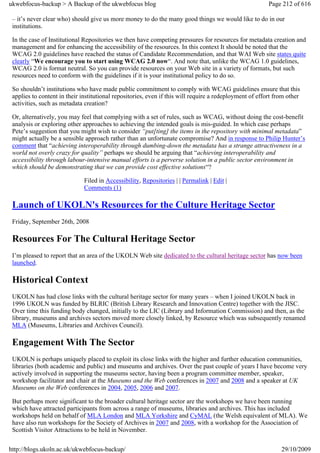 ukwebfocus-backup > A Backup of the ukwebfocus blog                                                      Page 212 of 616

 – it’s never clear who) should give us more money to do the many good things we would like to do in our
 institutions.

 In the case of Institutional Repositories we then have competing pressures for resources for metadata creation and
 management and for enhancing the accessibility of the resources. In this context It should be noted that the
 WCAG 2.0 guidelines have reached the status of Candidate Recommendation, and that WAI Web site states quite
 clearly “We encourage you to start using WCAG 2.0 now“. And note that, unlike the WCAG 1.0 guidelines,
 WCAG 2.0 is format neutral. So you can provide resources on your Web site in a variety of formats, but such
 resources need to conform with the guidelines if it is your institutional policy to do so.

 So shouldn’t institutions who have made public commitment to comply with WCAG guidelines ensure that this
 applies to content in their institutional repositories, even if this will require a redeployment of effort from other
 activities, such as metadata creation?

 Or, alternatively, you may feel that complying with a set of rules, such as WCAG, without doing the cost-benefit
 analysis or exploring other approaches to achieving the intended goals is mis-guided. In which case perhaps
 Pete’s suggestion that you might wish to consider “put[ting] the items in the repository with minimal metadata”
 might actually be a sensible approach rather than an unfortunate compromise? And in response to Philip Hunter’s
 comment that “achieving interoperability through dumbing-down the metadata has a strange attractiveness in a
 world not overly crazy for quality” perhaps we should be arguing that “achieving interoperability and
 accessibility through labour-intensive manual efforts is a perverse solution in a public sector environment in
 which should be demonstrating that we can provide cost effective solutions“?

                              Filed in Accessibility, Repositories | | Permalink | Edit |
                              Comments (1)

 Launch of UKOLN's Resources for the Culture Heritage Sector
 Friday, September 26th, 2008

 Resources For The Cultural Heritage Sector
 I’m pleased to report that an area of the UKOLN Web site dedicated to the cultural heritage sector has now been
 launched.

 Historical Context
 UKOLN has had close links with the cultural heritage sector for many years – when I joined UKOLN back in
 1996 UKOLN was funded by BLRIC (British Library Research and Innovation Centre) together with the JISC.
 Over time this funding body changed, initially to the LIC (Library and Information Commission) and then, as the
 library, museums and archives sectors moved more closely linked, by Resource which was subsequently renamed
 MLA (Museums, Libraries and Archives Council).

 Engagement With The Sector
 UKOLN is perhaps uniquely placed to exploit its close links with the higher and further education communities,
 libraries (both academic and public) and museums and archives. Over the past couple of years I have become very
 actively involved in supporting the museums sector, having been a program committee member, speaker,
 workshop facilitator and chair at the Museums and the Web conferences in 2007 and 2008 and a speaker at UK
 Museums on the Web conferences in 2004, 2005, 2006 and 2007.

 But perhaps more significant to the broader cultural heritage sector are the workshops we have been running
 which have attracted participants from across a range of museums, libraries and archives. This has included
 workshops held on behalf of MLA London and MLA Yorkshire and CyMAL (the Welsh equivalent of MLA). We
 have also run workshops for the Society of Archives in 2007 and 2008, with a workshop for the Association of
 Scottish Visitor Attractions to be held in November.


http://blogs.ukoln.ac.uk/ukwebfocus-backup/                                                                   29/10/2009
 