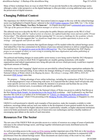 ukwebfocus-backup > A Backup of the ukwebfocus blog                                                     Page 213 of 616

 Many of these workshops focus on ways in which Web 2.0 can provide benefits to the cultural heritage sector,
 although a rather wider perspective on the digital landscape is often provided, covering additional areas such as
 the preservation of digital resources.

 Changing Political Context
 The importance for UKOLN (which is a JISC Innovation Centre) to engage in this way with the cultural heritage
 sector was highlighted in Elspeth Hyams’ editorial in the CILIP Update magazine (June 2008, Vol. 7, No. 6) has
 the byline ”In This Climate, You Have To Innovate“. As Elspeth described (and I commented upon recently)
 “The age of the quiescent library or information manager or service is dead“.

 The editorial went on to describe the MLA’s action plan for public libraries and reports on the MLA’s Chief
 Executive, Roy Clare, calls for “radical action on structure, far-sighted leadership vision and more public Private
 Partnerships“. The editorial concludes with the warning that “It’s not just a challenge for the academic schools,
 but for all of us” but also suggests that “we should use tough times as a golden opportunity to focus on the
 strategy – and upgrade and refresh our skills“.

 I think it is clear from these comments that significant changes will be needed within the cultural heritage sector.
 And indeed Roy Clare has commented on the failures of previous national initiatives to deliver compelling user-
 focussed services. As reported in a post on the MCG JISCmail list: “Roy Clare highlighted the NOF Digitise
 project as an example of where we went wrong in assuming that mass digitisation and online publishing of
 collections would be engaging“.

 The political and funding changes (it seems public sector money is now being used to fund the 2012 Olympics)
 are taking place at a time in which Web 2.0 approaches are steadily gaining momentum, with smaller
 organisations (and indeed organisations) now being able provide services which previously would have required
 significant amounts of funding.

 The need to ensure that “engaging” digital services are provided by cultural heritage organisations underpins the
 workshops we have been providing. It also reflects the strategic thinking of various national bodies, including the
 National Library of Wales which in its Shaping the future: The Library’s strategy 2008-2009 to 2010-201
 document (PDF format) states that:

     We propose … Taking advantage of new online technology, including the construction of Web 2.0 services,
     to develop progressive ways of interacting with users. It is expected that the Library itself will provide only
     some specific services on its website. Instead, the intention is to promote and facilitate the use of the
     collections by external users, in accordance with specific guidelines.

 A review of the uses of Web 2.0 services by the National Library of Wales was given in a talk by Paul Bevan at
 the first Sharing Made Simple: An Introduction to the Social Web workshop – and I’m pleased to say that Paul
 describes this work as a co-author of an invited paper on “Library 2.0: Balancing the Risks and Benefits to
 Maximise the Dividends” which I’ll be presenting at the Bridging Worlds 2008 conference in Singapore in a few
 weeks time.

 UKOLN is well-positioned to identify such examples of best practices, make the examples available to wider
 audiences, encourage debate and use such case studies in the development of more general models for the sector.
 In this respect our links with the higher education sector is particularly valuable, as higher eductaional institutions
 seem to be better positioned to make early use of innoovative new technologies and has a healthy tradition of
 encouraging open debate on the merits of such innovation.

 Resources For The Sector
 The new area of the UKOLN Web site provides access to a variety of resources on a range of issues of particular
 relevance to the cultural heritage sector, and brings together information previously distributed across the
 UKOLN Web site.

 As well as providing access to the events we’ll be running another important area of the Web site is the IntroBytes
 area, which provides access to a range of briefing document we have produced, sometimes in conjunction with
 practitioners from the cultural heritage sector. These documents are used at many of the event we run, which
http://blogs.ukoln.ac.uk/ukwebfocus-backup/                                                                   29/10/2009
 