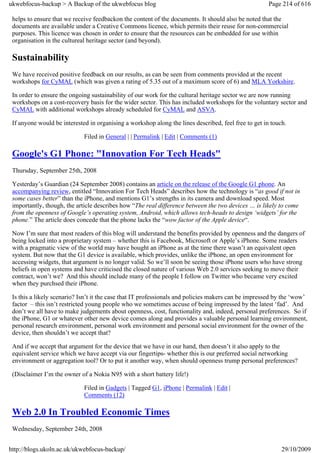 ukwebfocus-backup > A Backup of the ukwebfocus blog                                                   Page 214 of 616

 helps to ensure that we receive feedbackon the content of the documents. It should also be noted that the
 documents are available under a Creative Commons licence, which permits their reuse for non-commercial
 purposes. This licence was chosen in order to ensure that the resources can be embedded for use within
 organisation in the cultureal heritage sector (and beyond).

 Sustainability
 We have received positive feedback on our results, as can be seen from comments provided at the recent
 workshops for CyMAL (which was given a rating of 5.35 out of a maximum score of 6) and MLA Yorkshire.

 In order to ensure the ongoing sustainability of our work for the cultural heritage sector we are now running
 workshops on a cost-recovery basis for the wider sector. This has included workshops for the voluntary sector and
 CyMAL with additional workshops already scheduled for CyMAL and ASVA.

 If anyone would be interested in organising a workshop along the lines described, feel free to get in touch.

                             Filed in General | | Permalink | Edit | Comments (1)

 Google's G1 Phone: "Innovation For Tech Heads"
 Thursday, September 25th, 2008

 Yesterday’s Guardian (24 September 2008) contains an article on the release of the Google G1 phone. An
 accompanying review, entitled “Innovation For Tech Heads” describes how the technology is “as good if not in
 some cases better” than the iPhone, and mentions G1’s strengths in its camera and download speed. Most
 importantly, though, the article describes how “The real difference between the two devices … is likely to come
 from the openness of Google’s operating system, Android, which allows tech-heads to design ‘widgets’ for the
 phone.” The article does concede that the phone lacks the “wow factor of the Apple device“.

 Now I’m sure that most readers of this blog will understand the benefits provided by openness and the dangers of
 being locked into a proprietary system – whether this is Facebook, Microsoft or Apple’s iPhone. Some readers
 with a pragmatic view of the world may have bought an iPhone as at the time there wasn’t an equivalent open
 system. But now that the G1 device is available, which provides, unlike the iPhone, an open environment for
 accessing widgets, that argument is no longer valid. So we’ll soon be seeing those iPhone users who have strong
 beliefs in open systems and have criticised the closed nature of various Web 2.0 services seeking to move their
 contract, won’t we? And this should include many of the people I follow on Twitter who became very excited
 when they purchsed their iPhone.

 Is this a likely scenario? Isn’t it the case that IT professionals and policies makers can be impressed by the ‘wow’
 factor – this isn’t restricted young people who we sometimes accuse of being impressed by the latest ‘fad’. And
 don’t we all have to make judgements about openness, cost, functionality and, indeed, personal preferences. So if
 the iPhone, G1 or whatever other new device comes along and provides a valuable personal learning environment,
 personal research environment, personal work environment and personal social environment for the owner of the
 device, then shouldn’t we accept that?

 And if we accept that argument for the device that we have in our hand, then doesn’t it also apply to the
 equivalent service which we have accept via our fingertips- whether this is our preferred social networking
 environment or aggregation tool? Or to put it another way, when should openness trump personal preferences?

 (Disclaimer I’m the owner of a Nokia N95 with a short battery life!)

                             Filed in Gadgets | Tagged G1, iPhone | Permalink | Edit |
                             Comments (12)

 Web 2.0 In Troubled Economic Times
 Wednesday, September 24th, 2008


http://blogs.ukoln.ac.uk/ukwebfocus-backup/                                                                29/10/2009
 