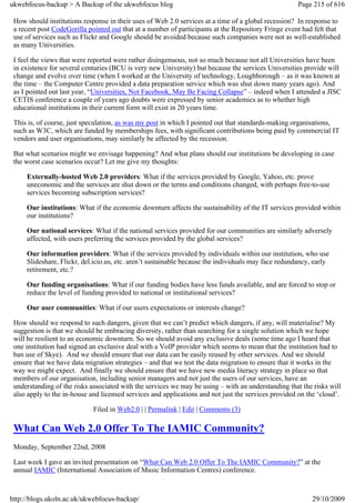 ukwebfocus-backup > A Backup of the ukwebfocus blog                                                  Page 215 of 616

 How should institutions response in their uses of Web 2.0 services at a time of a global recession? In response to
 a recent post CodeGorilla pointed out that at a number of participants at the Repository Fringe event had felt that
 use of services such as Flickr and Google should be avoided because such companies were not as well-established
 as many Universities.

 I feel the views that were reported were rather disingenuous, not so much because not all Universities have been
 in existence for several centuries (BCU is very new University) but because the services Universities provide will
 change and evolve over time (when I worked at the University of technology, Loughborough – as it was known at
 the time – the Computer Centre provided a data preparation service which was shut down many years ago). And
 as I pointed out last year, “Universities, Not Facebook, May Be Facing Collapse” – indeed when I attended a JISC
 CETIS conference a couple of years ago doubts were expressed by senior academics as to whether high
 educational institutions in their current form will exist in 20 years time.

 This is, of course, just speculation, as was my post in which I pointed out that standards-making organisations,
 such as W3C, which are funded by memberships fees, with significant contributions being paid by commercial IT
 vendors and user organisations, may similarly be affected by the recession.

 But what scenarios might we envisage happening? And what plans should our institutions be developing in case
 the worst case scenarios occur? Let me give my thoughts:

     Externally-hosted Web 2.0 providers: What if the services provided by Google, Yahoo, etc. prove
     uneconomic and the services are shut down or the terms and conditions changed, with perhaps free-to-use
     services becoming subscription services?

     Our institutions: What if the economic downturn affects the sustainability of the IT services provided within
     our institutions?

     Our national services: What if the national services provided for our communities are similarly adversely
     affected, with users preferring the services provided by the global services?

     Our information providers: What if the services provided by individuals within our institution, who use
     Slideshare, Flickr, del.icio.us, etc. aren’t sustainable because the individuals may face redundancy, early
     retirement, etc.?

     Our funding organisations: What if our funding bodies have less funds available, and are forced to stop or
     reduce the level of funding provided to national or institutional services?

     Our user communities: What if our users expectations or interests change?

 How should we respond to such dangers, given that we can’t predict which dangers, if any, will materialise? My
 suggestion is that we should be embracing diversity, rather than searching for a single solution which we hope
 will be resilient to an economic downturn. So we should avoid any exclusive deals (some time ago I heard that
 one institution had signed an exclusive deal with a VoIP provider which seems to mean that the institution had to
 ban use of Skye). And we should ensure that our data can be easily reused by other services. And we should
 ensure that we have data migration strategies – and that we test the data migration to ensure that it works in the
 way we might expect. And finally we should ensure that we have new media literacy strategy in place so that
 members of our organisation, including senior managers and not just the users of our services, have an
 understanding of the risks associated with the services we may be using – with an understanding that the risks will
 also apply to the in-house and licensed services and applications and not just the services provided on the ‘cloud’.

                             Filed in Web2.0 | | Permalink | Edit | Comments (3)

 What Can Web 2.0 Offer To The IAMIC Community?
 Monday, September 22nd, 2008

 Last week I gave an invited presentation on “What Can Web 2.0 Offer To The IAMIC Community?” at the
 annual IAMIC (International Association of Music Information Centres) conference.



http://blogs.ukoln.ac.uk/ukwebfocus-backup/                                                               29/10/2009
 