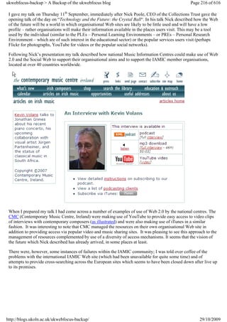 ukwebfocus-backup > A Backup of the ukwebfocus blog                                                  Page 216 of 616

 I gave my talk on Thursday 11th September, immediately after Nick Poole, CEO of the Collections Trust gave the
 opening talk of the day on “Technology and the Future: the Crystal Ball“. In his talk Nick described how the Web
 of the future will be a world in which organisational Web sites are likely to be little used and will have a low
 profile – rather organisations will make their information available in the places users visit. This may be a tool
 used by the individual (similar to the PLEs – Personal Learning Environments – or PREs – Personal Research
 Environment – which are of such interest in the educational sector) or the popular services users visit (perhaps
 Flickr for photographs, YouTube for videos or the popular social networks).

 Following Nick’s presentation my talk described how national Music Information Centres could make use of Web
 2.0 and the Social Web to support their organisational aims and to support the IAMIC member organisations,
 located at over 40 countries worldwide.




 When I prepared my talk I had come across a number of examples of use of Web 2.0 by the national centres. The
 CMC (Contemporary Music Centre, Ireland) were making use of YouTube to provide easy access to video clips
 of interviews with contemporary composers (as illustrated) and were also making use of iTunes in a similar
 fashion. It was interesting to note that CMC managed the resources on their own organisational Web site in
 addition to providing access via popular video and music sharing sites. It was pleasing to see this approach to the
 management of resources complemented by use of a diversity of access mechanisms. It seems that the vision of
 the future which Nick described has already arrived, in some places at least.

 There were, however, some instances of failures within the IAMIC community; I was told over coffee of the
 problems with the international IAMIC Web site (which had been unavailable for quite some time) and of
 attempts to provide cross-searching across the European sites which seems to have been closed down after live up
 to its promises.




http://blogs.ukoln.ac.uk/ukwebfocus-backup/                                                               29/10/2009
 