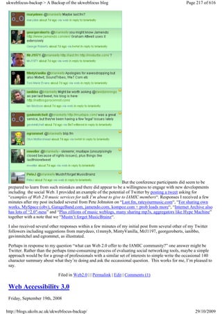 ukwebfocus-backup > A Backup of the ukwebfocus blog                                                  Page 217 of 616




                                                                But the conference participants did seem to be
 prepared to learn from such mistakes and there did appear to be a willingness to engage with new developments
 including the social Web. I provided an example of the potential of Twitter by posting a tweet asking for
 “examples of Web 2.0 music services for talk I’m about to give to IAMIC members“. Responses I received a few
 minutes after my post included several from Pete Johnston on “Last.fm, rateyourmusic.com“, “For sharing own
 works, MySpace (obv), GarageBand.com, jamendo.com, kompoz.com + prob loads more“, “Internet Archive also
 has lots of “2.0″-ness” and “Plus zillions of music weblogs, many sharing mp3s, aggregators like Hype Machine”
 together with a note that we “Mustn’t forget MusicBrainz“.

 I also received several other responses within a few minutes of my initial post from several other of my Twitter
 followers including suggestions from marydeeo, t1mmyb, MintyVanilla, MrJ1197, georgeroberts, ianibbo,
 gavinmitchel and egrommet, as illustrated.

 Perhaps in response to my question “what can Web 2.0 offer to the IAMIC community?” one answer might be
 Twitter. Rather than the perhaps time-consuming process of evaluating social networking tools, maybe a simple
 approach would be for a group of professionals with a similar set of interests to simple write the occasional 140
 character summary about what they’re doing and ask the occassional question. This works for me, I’m pleased to
 say.

                             Filed in Web2.0 | | Permalink | Edit | Comments (1)

 Web Accessibility 3.0
 Friday, September 19th, 2008

http://blogs.ukoln.ac.uk/ukwebfocus-backup/                                                               29/10/2009
 