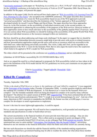 ukwebfocus-backup > A Backup of the ukwebfocus blog                                                   Page 218 of 616

 I previously mentioned a joint paper on “Redefining Accessibility for a Web 2.0 World” which has been accepted
 for the ADDW08 conference to be held at the University of York on 22-24th September 2008. David Sloan, the
 lead author for the paper, will present this paper.

 In addition to this paper Liddy Nevile and myself have had a paper on “Web Accessibility 3.0: Learning From The
 Past, Planning For The Future” also accepted at the ADDW08 conference. This paper describes three scenarios:
 it explores the limitations of a vision for Web accessibility based on use of the WAI approach to provide
 “universal accessibility” and then describes the limitations of the “holistic approach to Web accessibility”
 developed initially by myself, Lawrie Phipps and David Sloan. The paper describes how these approaches
 focus on, in the first scenario, on the accessibility of individual resources and, in the second scenario, on
 institutional approaches to enhancing the accessibility of the purposes of the Web services. However neither of
 these approaches seems to have much relevance to the accessibility of the globally popular Web 2.0 services. And
 if we are serious about Web accessibility we should be looking at the accessibility of the global World Wide Web,
 and not just individual resources or the resources managed within our institutions.

 But how should be go about addressing such large-scale challenges? In the paper we suggest that we should be
 exploring how the relationships between resources might help to provide users with access to related resources
 and how personalisation approaches might provide users with access to resources which are accessible to the
 individual user, rather than being universally accessible. The vision, Liddy and I feel, can be regarded as an
 implementation of the W3C’s vision for the Semantic Web. But we also argue the need to have the scepticism
 which failed to be applied to WAI’s model for Web accessibility.

 The slides which will be presented at the conference are available on Slideshare and are embedded below.

 [slideshare id=601697&doc=accessibility30-1221595508160698-9&w=425]

 And as we argued the need for a critical approach to proposals for Web accessibility (which we have taken in the
 past to the limitations of the WAI model and the WCAG guidelines) we invite your comments on our paper and
 this presentation.

                             Filed in Accessibility | Tagged addw08 | Permalink | Edit |
                             Comments (5)

 Killed By Complexity
 Tuesday, September 16th, 2008

 “If this is the death of Wall Street as we know it, the tombstone will read: killed by complexity” it was suggested
 on the front page of the Guardian today (Tuesday 16 September 2008). A similar question might be asked about
 the roadmap for a number of Web developments. Is Tim Berners-Lee’s vision for the Semantic Web over-
 complex? Are the metadata standards which are being developed too complex to be used by many software
 developers? The abstract for a panel session at WWW 2005 suggested that “It has been estimated that all of the
 Web Services specifications and proposals (“WS-*”) weigh in at several thousand pages by now”. And one of the
 many objections to ISO’s decision to standardise the OOXML file format was that, at 6,000 pages, it was too
 complex for developers in small organisations to implement.

 So now’s the time for more lightweight approaches, it could be argued.

 Not so, comes the counter-argument. We will need to have comprehensive, well-grounded and unambiguous
 standards and specifications in order to build robust services.

 The current uncertainties in the financial markets of course provide more than just a analogy - they are also
 giving rise to uncertainties in the IT sector. This is often used as an argument to point out dangers of the
 dependencies on externally-hosted Web 2.0 services, as my colleague Paul Walk pointed out recently. But as I
 mentioned last year in a post entitled “Universities, Not Facebook, May Be Facing Collapse“, universities
 themselves are not immune to the financial difficulties which the banks and airline sectors are currently facing.

 But into such discussions we should also add the financial stability of the standards-making organisations.
 Organisations which have government backing may be able to weather the storm, but what about those member

http://blogs.ukoln.ac.uk/ukwebfocus-backup/                                                                29/10/2009
 