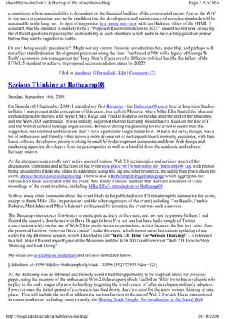 ukwebfocus-backup > A Backup of the ukwebfocus blog                                                   Page 219 of 616

 consortiums whose sustainability is dependent on the financial backing of the commercial sector. And as the W3C
 is one such organisation, can we be confident that the development and maintenance of complex standards will be
 sustainable in the long run. In light of suggestion in a recent interview with Ian Hickson, editor of the HTML 5
 standard, that the standard is unlikely to be a “Proposed Recommendation in 2022″, should we not now be asking
 the difficult questions regarding the sustainability of such standards which seem to have a long gestation period
 before they can be regarded as stable.

 Or am I being unduly pessimistic? Might not any current financial uncertainties be a mere blip, and perhaps will
 not affect standardisation development processes along the lines I’ve hinted at? Or will a legacy of George W
 Bush’s economic mis-management (or Tony Blair’s if you are of a different political hue) be the failure of the
 HTML 5 standard to achieve its proposed recommendation status by 2022?

                             Filed in standards | | Permalink | Edit | Comments (7)

 Serious Thinking at Bathcamp08
 Sunday, September 14th, 2008

 On Saturday (13 September 2008) I attended my first Barcamp – the Bathcamp08 event held at Invention Studios
 in Bath. I was present at the conception of this event, in a cafe in Montreal where Mike Ellis floated the idea and
 explored possible themes with myself, Mia Ridge and Frankie Roberto on the day after the end of the Museums
 and the Web 2008 conference. It was initially suggested that the Barcamp should have a focus on the role of IT
 and the Web in cultural heritage organisations. However during the planning for the event is seems that this
 suggestion was dropped and the event didn’t have a particular single theme to it. What it did have, though, was a
 lot of enthusiasm and friendly vibes across a more diverse set of participants than I normally encounter, with free-
 lance software developers, people working in small Web development companies and from Web design and
 marketing agencies, developers from large companies as well as a handful from the academic and cultural
 heritage sectors.

 As the attendees were mostly very active users of various Web 2.0 technologies and services much of the
 discussions, comments and reflections of the event took place on Twitter using the ‘bathcamp08′ tag, with photos
 being uploaded to Flickr and slides to Slideshare using this tag and other resources, including blog posts about the
 event, should be available using this tag. There is also a Bathcamp08 Pageflakes page which aggregates the
 various RSS feeds associated with the event. And finally I should mention that there are a number of video
 recordings of the event available, including MIke Ellis’s introduction to Bathcamp08.

 With so many other comments about the event likely to be published soon I’ll not attempt to summarise the event,
 except to thank Mike Ellis (in particular) and the other organisers of the event (including Tim Beadle, Frankie
 Roberto, Matt Jukes and Mike’s Eduserv colleagues) for ensuring the event was such a success.

 The Barcamp rules expect first-timers to participate actively at the event, and not just be passive lurkers. I had
 floated the idea of a double-act with Dave Briggs (whom I’ve not met but have had a couple of Twitter
 conversations with) on the use of Web 2.0 in public sector organisations, with a focus on the barriers rather than
 the potential barriers. However Dave couldn’t make the event, which meant some last minute updating of my
 slides for my 40 minute session, which I decided to call “Web 2.0: Time For Serious Thinking!” – a reference
 to a talk Mike Ellis and myself gave at the Museums and the Web 2007 conference on “Web 2.0: How to Stop
 Thinking and Start Doing”.

 My slides are available on Slideshare and are also embedded below.

 [slideshare id=589646&doc=bathcampkellyblack-1220963592477499-9&w=425]

 As the Bathcamp was an informal and friendly event I had the opportunity to be sceptical about our previous
 paper, using the example of the enthusiastic Web 2.0 developer (which I called an ‘Ellis‘) who has a valuable role
 to play in the early stages of a new technology in getting the involvement of other developers and early adopters.
 However once the initial period of excitement has died down, there’s a need for the more serious thinking to take
 place. This will include the need to address the various barriers to the use of Web 2.0 which I have encountered
 in recent workshop, including, most recently, the Sharing Made Simple: An Introduction to the Social Web


http://blogs.ukoln.ac.uk/ukwebfocus-backup/                                                                29/10/2009
 