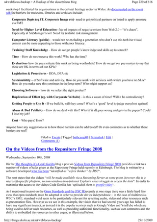 ukwebfocus-backup > A Backup of the ukwebfocus blog                                                  Page 220 of 616

 workshop I facilitated for organisations in the cultural heritage sector in Wales. As documented on the event
 wikithe barriers for museums, libraries and archives include:

     Corporate Depts (eg IT, Corporate Image etc)- need to get political partners on board to apply pressure
     via SMT

     Need for Higher Level Education- fear of impacts of negative return from Web 2.0 – “it’s chaos”.
     Especially at SnrManager level. Need for realistic risk management.

     Computer Literacy (public) – would we be excluding a generation who don’t use this tech but visual
     content can be more appealing to those with poor literacy.

     Training/ Staff Knowledge – How do we get people’s knowledge and skills up to scratch?

     Time – How do we resource this work? Who has the time?

     Evaluation- how do you evaluate this work as being worthwhile? How do we get our paymasters to say that
     these are OK in terms of our KPIs?

     Legislation & Procedures - DDA, DPA etc

     Sustainability – of Software and activity. How do you work with services with which you have no SLA?
     How do you make sure this continues in the long term? Who might support us?

     Choosing Software – how do we select the right product?

     Duplication of Effort (eg. with Corporate Website) – is this a waste of time? Will it be contradictory?

     Getting People to Use It - If we build it, will they come? What’s a ‘good’ level to judge ourselves against?

     Abuse & Bad Publicity – How do we deal with this? What if it all goes wrong and gets in the papers? Could
     I lose my job?

     Cost – Who pays? How?

 Anyone have any suggestions as to how these barriers can be addressed? Or even comments as to whether these
 barriers are real?

                             Filed in Events | Tagged bathcamp08 | Permalink | Edit |
                             Comments (1)

 On the Videos from the Repository Fringe 2008
 Wednesday, September 10th, 2008

 On the The thoughts of a Code Gorilla blog a post on Videos from Repository Fringe 2008 provides a link to a
 number of videos of talks given at the Repository Fringe held recently in Edinburgh. The blog is written by a
 software developed who has been “identified as “a free thinker” by JISC“.

 The post states that the videos “will be made available via a Streaming Server at some point, however this is a
 microsoft-specific platform, so non-windows/non-Internet Explorer users struggle to access the data“. In order to
 maximise the access to the videos Code Gorilla has “uploaded them to google video“.

 As I mentioned in post on the Open Standards and the JISC IErecently at one stage there was a fairly hard line
 view that open standards must be adopted in order to provide device independence – in the case of multimedia,
 W3C’s SMIL standard wold seem to be particularly relevant for synching audio, video and other resources such
 as presentation files. However as we see in this example, the vision that we had several years ago has failed to
 have any significant impact, as instead it is the popular services such as Google Video and YouTube which are
 being used to deliver such resources, as well as providing additional functionality, such as user comments and the
 ability to embedded the resources in other pages, as illustrated below.

http://blogs.ukoln.ac.uk/ukwebfocus-backup/                                                              29/10/2009
 