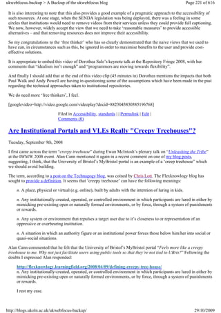 ukwebfocus-backup > A Backup of the ukwebfocus blog                                                         Page 221 of 616

 It is also interesting to note that this also provides a good example of a pragmatic approach to the accessibility of
 such resources. At one stage, when the SENDA legislation was being deployed, there was a feeling in some
 circles that institutions would need to remove videos from their services unless they could provide full captioning.
 We now, however, widely accept the view that we need to take ‘reasonable measures’ to provide accessible
 alternatives – and that removing resources does not improve their accessibility.

 So my congratulations to the ‘free thinker’ who has so clearly demonstrated that the naive views that we used to
 have can, in circumstances such as this, be ignored in order to maximise benefits to the user and provide cost-
 effective solutions.

 It is appropriate to embed this video of Dorothea Salo’s keynote talk at the Repository Fringe 2008, with her
 comments that “idealism isn’t enough” and “programmers are moving towards flexibility”.

 And finally I should add that at the end of this video clip (45 minutes in) Dorothea mentions the impacts that both
 Paul Walk and Andy Powell are having in questioning some of the assumptions which have been made in the past
 regarding the technical approaches taken to institutional repositories.

 We do need more ‘free thinkers’, I feel.

 [googlevideo=http://video.google.com/videoplay?docid=8823043830385196768]

                             Filed in Accessibility, standards | | Permalink | Edit |
                             Comments (0)

 Are Institutional Portals and VLEs Really "Creepy Treehouses"?
 Tuesday, September 9th, 2008

 I first came across the term “creepy treehouse” during Ewan McIntosh’s plenary talk on “Unleashing the Tribe”
 at the IWMW 2008 event. Alan Cann mentioned it again in a recent comment on one of my blog posts,
 suggesting, I think, that the University of Bristol’s MyBristol portal is an example of a ‘creep treehouse” which
 we should avoid building.

 The term, according to a post on the Technagogy blog, was coined by Chris Lott. The Flexknowlogy blog has
 sought to provide a definition. It seems that ’creepy treehouse’ can have the following meanings:

     n. A place, physical or virtual (e.g. online), built by adults with the intention of luring in kids.

     n. Any institutionally-created, operated, or controlled environment in which participants are lured in either by
     mimicking pre-existing open or naturally formed environments, or by force, through a system of punishments
     or rewards.

     n. Any system or environment that repulses a target user due to it’s closeness to or representation of an
     oppressive or overbearing institution.

     n. A situation in which an authority figure or an institutional power forces those below him/her into social or
     quasi-social situations.

 Alan Cann commented that he felt that the University of Bristol’s MyBristol portal “Feels more like a creepy
 treehouse to me. Why not just facilitate users using public tools so that they’re not tied to UBris?” Following the
 doubts I expressed Alan responded:

     http://flexknowlogy.learningfield.org/2008/04/09/defining-creepy-tree-house/
     n. Any institutionally-created, operated, or controlled environment in which participants are lured in either by
     mimicking pre-existing open or naturally formed environments, or by force, through a system of punishments
     or rewards.

     I rest my case.



http://blogs.ukoln.ac.uk/ukwebfocus-backup/                                                                     29/10/2009
 