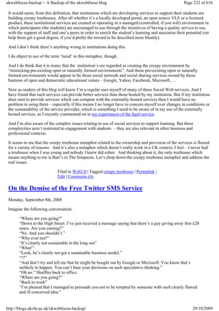 ukwebfocus-backup > A Backup of the ukwebfocus blog                                                    Page 222 of 616

 It would seem, from this definition, that institutions which are developing services to support their students are
 building creepy treehouses. After all whether it’s a locally developed portal, an open source VLE or a licensed
 product, these institutional services are created or operating in a managed (controlled, if you will) environment in
 which participants (the students) are encouraged to use through the incentives of having a quality service to use,
 with the support of staff and one’s peers in order to enrich the student’s learning and maximise their potential (otr
 help them get a good degree, if you’d prefer the reward to be described more bluntly).

 And I don’t think there’s anything wrong in institutions doing this.

 I do object to use of the term ‘lured’ in this metaphor, though.

 And I do think that it is ironic that the institution’s are regarded as creating the creepy environment by
 “mimicking pre-existing open or naturally formed environments”. And those pre-existing open or naturally
 formed environments would appear to be those social network and social sharing services owned by those
 bastions of open and democratic educational values – Google, Yahoo, Facebook, Microsoft, …

 Now as readers of this blog will know I’m a regular user myself of many of these Social Web services. And I
 have found that such services can provide better services than those hosted by my institution. But if my institution
 does start to provide services which can compete with the externally-hosted services then I would have no
 problem in using them – especially if this means I no longer have to concern myself over changes in conditions or
 the sustainability of the service provider, which is something I need to be aware of in my use of the externally
 hosted services, as I recently commented on in my experiences of the Sqirl service.

 And I’m also aware of the complex issues relating to use of social services to support learning. But these
 complexities aren’t restricted to engagement with students – they are also relevant in other business and
 professional contexts.

 It seems to me that the creepy treehouse metaphor related to the ownership and provision of the services is flawed
 for a variety of reasons. And it’s also a metaphor which doesn’t really work in a UK context, I feel – I never had
 a treehouse when I was young and nobody I knew did either. And thinking about it, the only treehouse which
 means anything to me is Bart’s in The Simpsons. Let’s chop down the creepy treehouse metaphor and address the
 real issues.

                             Filed in Web2.0 | Tagged creepy treehouse | Permalink |
                             Edit | Comments (6)

 On the Demise of the Free Twitter SMS Service
 Monday, September 8th, 2008

 Imagine the following conversation:

       “Where are you going?”
       “Down to the High Street. I’ve just received a message saying that there’s a guy giving away free £20
       notes. Are you coming?”
       “No. And you shouldn’t.”
       “Why ever not?”
       “It’s clearly not sustainable in the long run”
       “What!”
       “Look, he’s clearly not got a sustainable business model.”
       “!?”
       “And don’t try and tell me that he might be bought out by Google or Microsoft. You know that’s
       unlikely to happen. You can’t base your decisions on such speculative thinking.”
       “Oh no.” Shuffles back to office.
       “Where are you going?”
       “Back to work”
       “I’m pleased that I managed to persuade you not to be tempted by someone with such clearly flawed
       and ill conceived idea.”


http://blogs.ukoln.ac.uk/ukwebfocus-backup/                                                                 29/10/2009
 