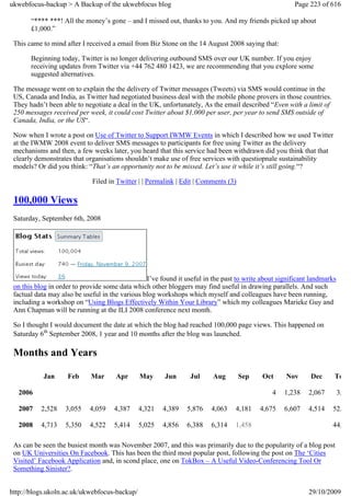ukwebfocus-backup > A Backup of the ukwebfocus blog                                                    Page 223 of 616

       “**** ***! All the money’s gone – and I missed out, thanks to you. And my friends picked up about
       £1,000.”

 This came to mind after I received a email from Biz Stone on the 14 August 2008 saying that:

       Beginning today, Twitter is no longer delivering outbound SMS over our UK number. If you enjoy
       receiving updates from Twitter via +44 762 480 1423, we are recommending that you explore some
       suggested alternatives.

 The message went on to explain the the delivery of Twitter messages (Tweets) via SMS would continue in the
 US, Canada and India, as Twitter had negotiated business deal with the mobile phone provers in those countries.
 They hadn’t been able to negotiate a deal in the UK, unfortunately, As the email described “Even with a limit of
 250 messages received per week, it could cost Twitter about $1,000 per user, per year to send SMS outside of
 Canada, India, or the US“.

 Now when I wrote a post on Use of Twitter to Support IWMW Events in which I described how we used Twitter
 at the IWMW 2008 event to deliver SMS messages to participants for free using Twitter as the delivery
 mechanisms and then, a few weeks later, you heard that this service had been withdrawn did you think that that
 clearly demonstrates that organisations shouldn’t make use of free services with questiopnale sustainability
 models? Or did you think: “That’s an opportunity not to be missed. Let’s use it while it’s still going.“?

                             Filed in Twitter | | Permalink | Edit | Comments (3)

 100,000 Views
 Saturday, September 6th, 2008




                                                 I’ve found it useful in the past to write about significant landmarks
 on this blog in order to provide some data which other bloggers may find useful in drawing parallels. And such
 factual data may also be useful in the various blog workshops which myself and colleagues have been running,
 including a workshop on “Using Blogs Effectively Within Your Library” which my colleagues Marieke Guy and
 Ann Chapman will be running at the ILI 2008 conference next month.

 So I thought I would document the date at which the blog had reached 100,000 page views. This happened on
 Saturday 6th September 2008, 1 year and 10 months after the blog was launched.

 Months and Years

           Jan      Feb      Mar      Apr     May      Jun       Jul     Aug        Sep    Oct     Nov      Dec      To

  2006                                                                                        4    1,238    2,067        3,

  2007     2,528   3,055    4,059    4,387    4,321    4,389   5,876    4,063    4,181    4,675    6,607    4,514   52,

  2008     4,713   5,350    4,522    5,414    5,025    4,856   6,388    6,314    1,458                              44,

 As can be seen the busiest month was November 2007, and this was primarily due to the popularity of a blog post
 on UK Universities On Facebook. This has been the third most popular post, following the post on The ‘Cities
 Visited’ Facebook Application and, in scond place, one on TokBox – A Useful Video-Conferencing Tool Or
 Something Sinister?.


http://blogs.ukoln.ac.uk/ukwebfocus-backup/                                                                 29/10/2009
 
