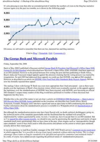 ukwebfocus-backup > A Backup of the ukwebfocus blog                                                       Page 224 of 616

 It’s also pleasing to note that after an extended period of stability the numbers of visits to the blog has started to
 increase again over the past two months, as is shown in the following graph.




 Of course, we still need to remember that there are lies, dammed lies and blog statistics.

                              Filed in Blog | | Permalink | Edit | Comments (1)

 The George Bush and Microsoft Parallels
 Friday, September 5th, 2008

 Back in May 2008 I published a blog post entitled George Bush IS President And Microsoft’s Office Open XML
 Format IS An ISO Standard which described how Microsoft’s Open Office XML (OOXML) had been approved
 as an ISO standard. However in the period between first writing the post and then publishing it South Africa,
 Brazil, India and Venezuela lodged appeals against this decision claiming that the voting process was marred by
 irregularities. So until ISO had addressed these appeals we could say that OOXML was not an ISO standard.
 However as described in an article on OOXML Gets Final Nod After Standards Body Rejects Appeals ISO has
 now has formally rejected these appeal.

 The analogy I drew with George W Bush was even more appropriate than I had anticipated – just as there were
 doubts over the legitimacy of Bush’s first election victory which were eventually rejected, so the appeals against
 the legitimacy over the standardisation of OOXML have been rejected, with OOXML now becoming an official
 ISO standard. I suspect many readers of this blog would have preferred it if neither of these decisions had
 happened, but they have.

 Whether this is the end of the matter is not yet clear: a article on CONSEGI 2008 Declaration — Open Letter to
 ISO Reveals More OOXML Issues published on the Grocklaw site describes how South Africa, Brazil,
 Venezuela, Ecuador, Paraguay and Cuba have signed and sent an open letter to ISO condemning this decision.
 Further information about the standardisation process is available in a Wikipedia article on Standardization of
 Office Open XML.

 But although the standardisation process may have been flawed with, no doubt, political skullduggery going on,
 the technical merits of the standards questionable and the likelihood that the standard will actually be
 implemented by vendors questioned by some, we now, I would say, have to accept that it is an ISO standard. But
 as I’ve argued for other reasons recently, we should in any case be questioning the significance and merits of open
 standards much more questioningly than we have done in the past, when slogans such as ‘interoperability though
 open standards’ seem to have been used to stifle discussions and debates on the extent to which open standards
 actually deliver their stated goals.

 It was also pleasing to read Ross Gardler, manager of the JISC OSS Watch service’s comment on my recent post
 in which suggests that “it is possible to diverge from [open] standards without enforcing locking. This is a huge
 advantage when it takes so long for standards to be specified and agreed by committees and standards bodies” –
 he could, of course, have added caveats regarding the political nature of standardisation processes.

http://blogs.ukoln.ac.uk/ukwebfocus-backup/                                                                    29/10/2009
 