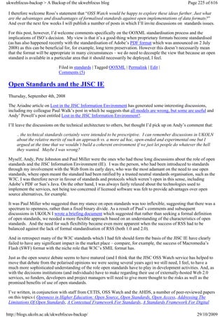 ukwebfocus-backup > A Backup of the ukwebfocus blog                                                  Page 225 of 616

 I therefore welcome Ross’s statement that “OSS Watch would be happy to explore these ideas further. Just what
 are the advantages and disadvantages of formalised standards against open implementations of data formats?”
 And over the next few weeks I will publish a number of posts in which I’ll invite discussions on standards issues.

 For this post, however, I’d welcome comments specifically on the OOXML standardisation process and the
 implications of ISO’s decision. My view is that it’s a good thing when proprietary formats become standardised
 (as has also happened recently with the standardisation of Adobe’s PDF format which was announced on 2 July
 2008) as this can be beneficial for, for example, long term preservation. However this doesn’t necessarily mean
 that the format will be appropriate in many circumstances – we do need to decouple the view that because an open
 standard is available in a particular area that it should necessarily be deployed, I feel.

                             Filed in standards | Tagged OOXML | Permalink | Edit |
                             Comments (5)

 Open Standards and the JISC IE
 Thursday, September 4th, 2008

 The Ariadne article on Lost in the JISC Information Environment has generated some interesting discussions,
 including my colleague Paul Walk’s post in which he suggests that all models are wrong, but some are useful and
 Andy’ Powell’s post entitled Lost in the JISC Information Environment?.

 I’ll leave the discussions on the technical architecture to others, but thought I’d pick up on Andy’s comment that:

     .. the technical standards certainly were intended to be prescriptive. I can remember discussions in UKOLN
     about the relative merits of such an approach vs. a more ad hoc, open-ended and experimental one but I
     argued at the time that we wouldn’t build a coherent environment if we just let people do whatever the hell
     they wanted. Maybe I was wrong?

 Myself, Andy, Pete Johnston and Paul Miller were the ones who had those long discussions about the role of open
 standards and the JISC Information Environment (IE). I was the person, who had been introduced to standards
 through my involvement with the Web from its early days, who was the most adamant on the need to use open
 standards, where open meant the standard had been ratified by a trusted neutral standards organisation, such as the
 W3C. I was therefore never in favour of standards and protocols which weren’t open in this sense, including
 Adobe’s PDF or Sun’s Java. On the other hand, I was always fairly relaxed about the technologies used to
 implement the services, not being too concerned if licensed software was felt to provide advantages over open
 source alternatives, for example.

 It was Paul Miller who suggested than my stance on open standards was too inflexible, suggesting that there was a
 spectrum to openness, rather than a fixed binary divide. As a result of Paul’s comments and subsequent
 discussions in UKOLN I wrote a briefing document which suggested that rather than seeking a formal definition
 of open standards, we needed a more flexible approach based on an understanding of the characteristics of open
 standards. And the need for such flexibility became even more apparent when the success of RSS had to be
 balanced against the lack of formal standardisation of RSS (both 1.0 and 2.0).

 And in retrospect many of the W3C standards which I had felt should form the basis of the JISC IE have clearly
 failed to have any significant impact in the market place – compare, for example, the success of Macromedia’s
 Flash (SWF) format with the niche role that W3C’s SMIL format has.

 Just as the open source debate seems to have matured (and I think that the JISC OSS Watch service has helped to
 move that debate from the polarised opinions we were seeing several years ago) we still need, I feel, to have a
 much more sophisticated understanding of the role open standards have to play in development activities. And, as
 with the decisions institutions (and individuals) have to make regarding their use of externally-hosted Web 2.0
 services, so funders, developers and project managers will need to give more thought to the risks as well as the
 promised benefits of use of open standards.

 I’ve written, in conjunction with staff from CETIS, OSS Watch and the AHDS, a number of peer-reviewed papers
 on this topics ( Openness in Higher Education: Open Source, Open Standards, Open Access, Addressing The
 Limitations Of Open Standards, A Contextual Framework For Standards, A Standards Framework For Digital

http://blogs.ukoln.ac.uk/ukwebfocus-backup/                                                               29/10/2009
 