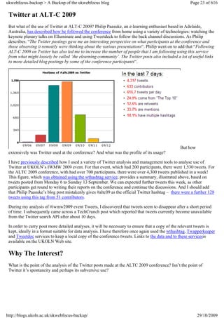 ukwebfocus-backup > A Backup of the ukwebfocus blog                                                   Page 23 of 616

 Twitter at ALT-C 2009
 But what of the use of Twitter at ALT-C 2009? Philip Paasuke, an e-learning enthusiast based in Adelaide,
 Australia, has described how he followed the conference from home using a variety of technologies: watching the
 keynote plenary talks on Elluminate and using Tweetdeck to follow the back channel discussions. As Philip
 describes: “The Twitter postings gave me an interesting perspective on what participants at the conference and
 those observing it remotely were thinking about the various presentations“. Philip went on to add that “Following
 ALT-C 2009 on Twitter has also led me to increase the number of people that I am following using this service
 from what might loosely be called ’the elearning community’. The Twitter posts also included a lot of useful links
 to more detailed blog postings by some of the conference participants“.




                                                                                                But how
 extensively was Twitter used at the conference? And what was the profile of its usage?

 I have previously described how I used a variety of Twitter analysis and management tools to analyse use of
 Twitter at UKOLN’s IWMW 2009 event. For that event, which had 200 participants, there were 1,530 tweets. For
 the ALTC 2009 conference, with had over 700 participants, there were over 4,300 tweets published in a week!
 This figure, which was obtained using the wthashtag service, provides a summary, illustrated above, based on
 tweets posted from Monday 6 to Sunday 13 September. We can expected further tweets this week, as other
 participants get round to writing their reports on the conference and continue the discussions. And I should add
 that Philip Paasuke’s blog post mistakenly gives #altc09 as the official Twitter hashtag – there were a further 128
 tweets using this tag from 51 contributors.

 During my analysis of #iwmw2009 event Tweets, I discovered that tweets seem to disappear after a short period
 of time. I subsequently came across a TechCrunch post which reported that tweets currently become unavailable
 from the Twitter search API after about 10 days.

 In order to carry pout more detailed analyses, it will be necessary to ensure that a copy of the relevant tweets is
 kept, ideally in a format suitable for data analysis. I have therefore once again used the wthashtag, Twapperkeeper
 and Tweetdoc services to keep a local copy of the conference tweets. Links to the data and to these servicesis
 available on the UKOLN Web site.

 Why The Interest?
 What is the point of the analysis of the Twitter posts made at the ALTC 2009 conference? Isn’t the point of
 Twitter it’s spontaneity and perhaps its subversive use?




http://blogs.ukoln.ac.uk/ukwebfocus-backup/                                                               29/10/2009
 