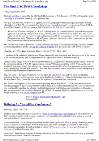 ukwebfocus-backup > A Backup of the ukwebfocus blog                                                  Page 230 of 616

 The Final JISC PoWR Workshop
 Friday, August 29th, 2008

 The final workshop organised by the JISC-funded Preservation of Web Resources (PoWR) will take place at the
 University of Manchester on Friday 12th September 2008.

 Now you may think that preservation is a pretty dull topic, compared with the exciting developments that are
 taking place in a Web 2.0 environment. And if that’s what you think, then you’re not alone. As Alison Wildish,
 head of Web Services at the University of Bath described on the Web Services team blog:

     We were asked by our colleagues at UKOLN (who organised the event) to deliver a brief talk detailing our
     approach to preserving web resources at the University. Our initial reaction was that we had little to say.
     Lizzie’s remit lies with the paper records and I am responsible for managing our website – ensuring it meets
     the needs of our users. Neither of us felt web preservation was something we had expertise in nor the time
     (and for me the inclination) to fully explore this.

 And you can even listen to Alison and Lizzie Richmond (University of Bath records manager, archivist and FOI
 coordinator) expand on this by viewing the Slidecast of the talk they gave at the first JISC PoWR workshop:

 [slideshare id=547261&doc=jiscpowrwildish-1218212254993921-9&w=425]

 If you listen to the end of the Slidecast you’ll hear Alison and Lizzie describing how they discovered in the course
 of the discussions reasons why Web preservation is a topic which needs to be treated seriously.

 But how should one go about Web preservation? What should you preserve? What should one discard? What are
 the implications of use of Web 2.0 on preservation policies? Whose responsibility is this? What are the costs
 associated with preservation? And what are the costs and associated risks of not developing and implementing a
 preservation policy for your Web resources? And how does one ensure that an institutional preservation policy is
 sustainable and embedded withn the institution?

 These are some of the topics which have been raised on the JISC PoWR blog and will be discussed at the
 workshop. But hurry up and book you place, as the deadline for bookings is Friday 5th September. And note that
 the workshop is free to attend for members of the higher and further education community.

 And finally I should point out that the case study given by Alison Wildish and Lizzie Richard has been saved
 from being trapped in the non-interoperable world of the past, accessible only to Doctor Who (and even then only
 on a good day) by recording the talk and synching the recording with the slides and hosting this on Slideshare.
 You see, preservation can be enhanced through use of Web 2.0 services. Digital preservation can be cool – even
 though, arguably, it may kill the odd polar bear

                             Filed in Web2.0, preservation | | Permalink | Edit |
                             Comments (0)

 Defining An "Amplified Conference"
 Thursday, August 28th, 2008

 The term ‘amplified conference’ was, I believe coined in a blog post by Lorcan Dempsey in which he observed
 that ” It is interesting to watch how more conferences are amplifying their effect through a variety of network
 tools and collateral communication“.

 It will be noted that Lorcan didn’t seek to define what he meant by the term, but was merely observing a pattern
 of uses of networked technologies at events being made, in Lorcan’s example, at a number of JISC events,
 although such uses predate this as I described in a paper on “Using Networked Technologies To Support
 Conferences” published in June 2005.

 But we don’t seem to have an agreed definition of the term. And this can be problematic, especially if we decide
 that we want to host an ‘amplified conference’.

http://blogs.ukoln.ac.uk/ukwebfocus-backup/                                                               29/10/2009
 