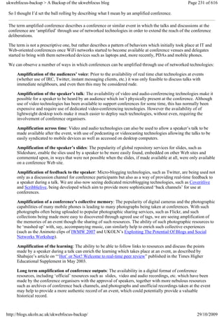 ukwebfocus-backup > A Backup of the ukwebfocus blog                                                    Page 231 of 616

 So I thought I’d set the ball rolling by describing what I mean by an amplified conference.

 The term amplified conference describes a conference or similar event in which the talks and discussions at the
 conference are ‘amplified’ through use of networked technologies in order to extend the reach of the conference
 deliberations.

 The term is not a prescriptive one, but rather describes a pattern of behaviors which initially took place at IT and
 Web-oriented conferences once WiFi networks started to become available at conference venues and delegates
 started to bring with them networked devices such as laptops and, more recently, PDAs and mobile phones.

 We can observe a number of ways in which conferences can be amplified through use of networked technologies:

     Amplification of the audiences’ voice: Prior to the availability of real time chat technologies at events
     (whether use of IRC, Twitter, instant messaging clients, etc.) it was only feasible to discuss talks with
     immediate neighbours, and even then this may be considered rude.

     Amplification of the speaker’s talk: The availability of video and audio-conferencing technologies make it
     possible for a speaker to be heard by an audience which isn’t physically present at the conference. Although
     use of video technologies has been available to support conferences for some time, this has normally been
     expensive and require use of dedicated video-conferencing tecnologies. However the availability of of
     lightweight desktop tools make it much easier to deploy such technologies, without even, requiring the
     involvement of conference organisers.

     Amplification across time: Video and audio technologies can also be used to allow a speaker’s talk to be
     made available after the event, with use of podcasting or videocasting technologies allowing the talks to be
     easily syndicated to mobile devices as well as accessed on desktop computers.

     Amplification of the speaker’s slides: The popularity of global repository services for slides, such as
     Slideshare, enable the slies used by a speaker to be more easily found, embedded on other Web sites and
     commented upon, in ways that were not possible when the slides, if made available at all, were only available
     on a conference Web site.

     Amplification of feedback to the speaker: Micro-blogging technologies, such as Twitter, are being used not
     only as a discussion channel for conference participants but also as a way of providing real-time feedback to
     a speaker during a talk. We are also now seeing dedicated microblogging technologies, such as Coveritlive
     and Scribblelive, being developed which aim to provide more sophisticated ‘back channels’ for use at
     conferences.

     Amplification of a conference’s collective memory: The popularity of digital cameras and the photographic
     capabilities of many mobile phones is leading to many photographs being taken at conferences. With such
     photographs often being uploaded to popular photographic sharing services, such as Flickr, and such
     collections being made more easy to discovered through agreed use of tags, we are seeing amplification of
     the memories of an event though the sharing of such resources. The ability of such photographic resources to
     be ‘mashed up’ with, say, accompanying music, can similarly help to enrich such collective experiences
     (such as the Animoto clips of IWMW 2007 and UKOLN’s Exploiting The Potential Of Blogs and Social
     Networks Workshop).

     Amplification of the learning: The ability to be able to follow links to resources and discuss the points
     made by a speaker during a talk can enrich the learning which takes place at an event, as described by
     Shabajee’s article on “‘Hot’ or Not? Welcome to real-time peer review” published in the Times Higher
     Educational Supplement in May 2003.

     Long term amplification of conference outputs: The availability in a digital format of conference
     resources, including ‘official’ resources such as slides, video and audio recordings, etc. which have been
     made by the conference organisers with the approval of speakers, together with more nebulous resources
     such as archives of conference back channels, and photographs and unofficial recordings taken at the event
     may help to provide a more authentic record of an event, which could potentially provide a valuable
     historical record.



http://blogs.ukoln.ac.uk/ukwebfocus-backup/                                                                 29/10/2009
 