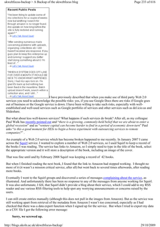 ukwebfocus-backup > A Backup of the ukwebfocus blog                                                      Page 233 of 616




                                  I have previously described that when you make use of third party Web 2.0
 services you need to acknowledge the possible risks: yes, if you use Google Docs there are risks if Google goes
 out of business or the Google service is down. I have been willing to take such risks, especially with well-
 established and well-used services such as Google portfolio of services and other services such as del.icio.us and
 Slideshare.

 But what about less well-known services? What happens if such services do break? After all, as my colleague
 Paul Walk has recently pointed out and “there is a growing, commonly-held belief that we are about to enter a
 global recession” and as “venture capital can become harder to find in a period of economic down-turn” Paul
 asks “is this a good moment for HEIs to begin a brave experiment with outsourcing services to remote
 companies?” .

 An example of a Web 2.0 service which has become broken happened to me recently. In January 2007 I came
 across the Squirl service. I wanted to explore a number of Web 2.0 services, so I used Squirl to keep a record of
 the books I was reading. The service has links to Amazon, so I simply need to type in the title of the book, select
 the appropriate version and it will store a description of the book, including an image of the cover.

 That was fine until and by February 2008 Squirl was keeping a record of 42 books.

 But when I finished reading the next book, I found that the link to Amazon had stopped working. I thought no
 more of it (it wasn’t a mission critical service, after all) but went back to several times afterwards, after reading
 more books.

 Eventually I went to the Squirl groups and discovered a series of messages complaining about the service, as
 illustrated. And unfortunately there has been no response to any of the messages from anyone working for Squirl.
 It was also unfortunate, I felt, that Squirl didn’t provide a blog about their service, which I could add to my RSS
 reader and use various RSS filtering tools to help spot any worrying announcements or concerns raised by the
 users.

 I can still create entries manually (although this does not pull in the images from Amazon). But as the service was
 still working apart from retrieval of the metadata from Amazon I wasn’t too concerned, especially as I had
 checked that there was a data export function when I signed up for the service. But when I tried to export my data
 as a CSV file I got the following error message:

     Sorry, we screwed up.

http://blogs.ukoln.ac.uk/ukwebfocus-backup/                                                                   29/10/2009
 
