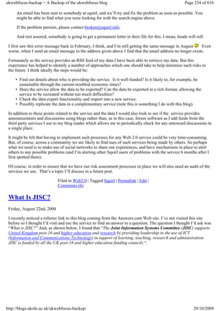 ukwebfocus-backup > A Backup of the ukwebfocus blog                                                    Page 234 of 616

     An email has been sent to somebody at squirl, and we’ll try and fix the problem as soon as possible. You
     might be able to find what you were looking for with the search engine above.

     If the problem persists, please contact broken@squirl.info.

     And rest assured, somebody is going to get a permanent letter in their file for this. I mean, heads will roll.

 I first saw this error message back in February, I think, and I’m still getting the same message in August  Even
 worse, when I send an email message to the address given above I find that the email address no longer exists.

 Fortunately as the service provides an RSS feed of my data I have been able to retrieve my data. But this
 experience has helped to identify a number of approaches which one should take to help minimise such risks in
 the future. I think ideally the steps would be:

     • Find out details about who is providing the service. Is it well-funded? Is it likely to, for example, be
       sustainable through the current troubled economic times?
     • Does the service allow the data to be exported? Can the data be exported in a rich format, allowing the
       service to be recreated without too much difficulties?
     • Check the data export functionality and import into a new service.
     • Possibly replicate the data in a complementary service (note this is something I do with this blog).

 In addition to these points related to the service and the data I would also look to see if the service provides
 announcements and discussions using blogs rather than, as in this case, forum software as I add feeds from the
 third party services I use to my blog reader which allows me to periodically check for any untoward discussions in
 a single place.

 It might be felt that having to implement such processes for any Web 2.0 service could be very time-consuming.
 But, of course, across a community we are likely to find uses of such services being made by others. So perhaps
 what we need is to make use of social networks to share our experiences, and have mechanisms in place to alert
 others to any possible problems (and I’m alerting other Squirl users of problems with the service 6 months after I
 first spotted them).

 Of course, in order to ensure that we have our risk assessment processes in place we will also need an audit of the
 services we use. That’s a topic I’ll discuss in a future post.

                             Filed in Web2.0 | Tagged Squirl | Permalink | Edit |
                             Comments (6)

 What Is JISC?
 Friday, August 22nd, 2008

 I recently noticed a referrer link to this blog coming from the Answers.com Web site. I’ve not visited this site
 before so I thought I’d visit and use the service to find an answer to a question. The question I thought I’d ask was
 “What is JISC?” And, as shown below, I found that “The Joint Information Systems Committee (JISC) supports
 United Kingdom post-16 and higher education and research by providing leadership in the use of ICT
 (Information and Communications Technology) in support of learning, teaching, research and administration.
 JISC is funded by all the UK post-16 and higher education funding councils.“.




http://blogs.ukoln.ac.uk/ukwebfocus-backup/                                                                 29/10/2009
 