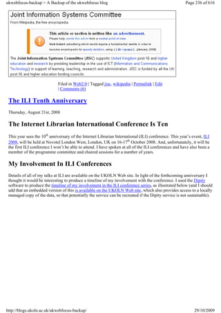 ukwebfocus-backup > A Backup of the ukwebfocus blog                                                    Page 236 of 616




                             Filed in Web2.0 | Tagged jisc, wikipedia | Permalink | Edit
                             | Comments (6)

 The ILI Tenth Anniversary
 Thursday, August 21st, 2008

 The Internet Librarian International Conference Is Ten
 This year sees the 10th anniversary of the Internet Librarian International (ILI) conference. This year’s event, ILI
 2008, will be held at Novotel London West, London, UK on 16-17th October 2008. And, unfortunately, it will be
 the first ILI conference I won’t be able to attend. I have spoken at all of the ILI conferences and have also been a
 member of the programme committee and chaired sessions for a number of years.

 My Involvement In ILI Conferences
 Details of all of my talks at ILI are available on the UKOLN Web site. In light of the forthcoming anniversary I
 thought it would be interesting to produce a timeline of my involvement with the conference. I used the Dipity
 software to produce the timeline of my involvement in the ILI conference series, as illustrated below (and I should
 add that an embedded version of this is available on the UKOLN Web site, which also provides access to a locally
 managed copy of the data, so that potentially the service can be recreated if the Dipity service is not sustainable).




http://blogs.ukoln.ac.uk/ukwebfocus-backup/                                                                 29/10/2009
 