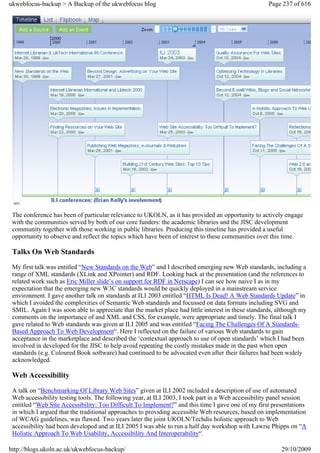 ukwebfocus-backup > A Backup of the ukwebfocus blog                                                  Page 237 of 616




 The conference has been of particular relevance to UKOLN, as it has provided an opportunity to actively engage
 with the communities served by both of our core funders: the academic libraries and the JISC development
 community together with those working in public libraries. Producing this timeline has provided a useful
 opportunity to observe and reflect the topics which have been of interest to these communities over this time.

 Talks On Web Standards
 My first talk was entitled “New Standards on the Web” and I described emerging new Web standards, including a
 range of XML standards (XLink and XPointer) and RDF. Looking back at the presentation (and the references to
 related work such as Eric Miller slide’s on support for RDF in Netscape) I can see how naive I as in my
 expectation that the emerging new W3C standards would be quickly deployed in a mainstream service
 environment. I gave another talk on standards at ILI 2003 entitled “HTML Is Dead! A Web Standards Update” in
 which I avoided the complexities of Semantic Web standards and focussed on data formats including SVG and
 SMIL. Again I was soon able to appreciate that the market place had little interest in these standards, although my
 comments on the importance of and XML and CSS, for example, were appropriate and timely. The final talk I
 gave related to Web standards was given at ILI 2005 and was entitled “Facing The Challenges Of A Standards-
 Based Approach To Web Development“. Here I reflected on the failure of various Web standards to gain
 acceptance in the marketplace and described the ‘contextual approach to use of open standards’ which I had been
 involved in developed for the JISC to help avoid repeating the costly mistakes made in the past when open
 standards (e.g. Coloured Book software) had continued to be advocated even after their failures had been widely
 acknowledged.

 Web Accessibility
 A talk on “Benchmarking Of Library Web Sites” given at ILI 2002 included a description of use of automated
 Web accessibility testing tools. The following year, at ILI 2003, I took part in a Web accessibility panel session
 entitled “Web Site Accessibility: Too Difficult To Implement?” and this time I gave one of my first presentations
 in which I argued that the traditional approaches to providing accessible Web resources, based on implementation
 of WCAG guidelines, was flawed. Two years later the joint UKOLN/Techdis holistic approach to Web
 accessibility had been developed and at ILI 2005 I was able to run a half day workshop with Lawrie Phipps on “A
 Holistic Approach To Web Usability, Accessibility And Interoperability“.

http://blogs.ukoln.ac.uk/ukwebfocus-backup/                                                               29/10/2009
 