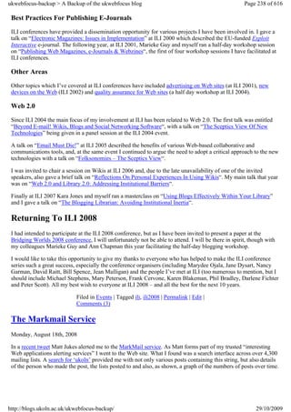 ukwebfocus-backup > A Backup of the ukwebfocus blog                                                   Page 238 of 616

 Best Practices For Publishing E-Journals
 ILI conferences have provided a dissemination opportunity for various projects I have been involved in. I gave a
 talk on “Electronic Magazines: Issues in Implementation” at ILI 2000 which described the EU-funded Exploit
 Interactive e-journal. The following year, at ILI 2001, Marieke Guy and myself ran a half-day workshop session
 on “Publishing Web Magazines, e-Journals & Webzines“, the first of four workshop sessions I have facilitated at
 ILI conferences.

 Other Areas
 Other topics which I’ve covered at ILI conferences have included advertising on Web sites (at ILI 2001), new
 devices on the Web (ILI 2002) and quality assurance for Web sites (a half day workshop at ILI 2004).

 Web 2.0
 Since ILI 2004 the main focus of my involvement at ILI has been related to Web 2.0. The first talk was entitled
 “Beyond E-mail! Wikis, Blogs and Social Networking Software“, with a talk on “The Sceptics View Of New
 Technologies” being given in a panel session at the ILI 2004 event.

 A talk on “Email Must Die!” at ILI 2005 described the benefits of various Web-based collaborative and
 communications tools, and, at the same event I continued to argue the need to adopt a critical approach to the new
 technologies with a talk on “Folksonomies – The Sceptics View“.

 I was invited to chair a session on Wikis at ILI 2006 and, due to the late unavailability of one of the invited
 speakers, also gave a brief talk on “Reflections On Personal Experiences In Using Wikis“. My main talk that year
 was on “Web 2.0 and Library 2.0: Addressing Institutional Barriers“.

 Finally at ILI 2007 Kara Jones and myself ran a masterclass on “Using Blogs Effectively Within Your Library”
 and I gave a talk on “The Blogging Librarian: Avoiding Institutional Inertia“.

 Returning To ILI 2008
 I had intended to participate at the ILI 2008 conference, but as I have been invited to present a paper at the
 Bridging Worlds 2008 conference, I will unfortunately not be able to attend. I will be there in spirit, though with
 my colleagues Marieke Guy and Ann Chapman this year facilitating the half-day blogging workshop.

 I would like to take this opportunity to give my thanks to everyone who has helped to make the ILI conference
 series such a great success, especially the conference organisers (including Marydee Ojala, Jane Dysart, Nancy
 Garman, David Raitt, Bill Spence, Jean Mulligan) and the people I’ve met at ILI (too numerous to mention, but I
 should include Michael Stephens, Mary Peterson, Frank Cervone, Karen Blakeman, Phil Bradley, Darlene Fichter
 and Peter Scott). All my best wish to everyone at ILI 2008 – and all the best for the next 10 years.

                             Filed in Events | Tagged ili, ili2008 | Permalink | Edit |
                             Comments (3)

 The Markmail Service
 Monday, August 18th, 2008

 In a recent tweet Matt Jukes alerted me to the MarkMail service. As Matt forms part of my trusted “interesting
 Web applications alerting services” I went to the Web site. What I found was a search interface across over 4,300
 mailing lists. A search for ‘ukoln’ provided me with not only various posts containing this string, but also details
 of the person who made the post, the lists posted to and also, as shown, a graph of the numbers of posts over time.




http://blogs.ukoln.ac.uk/ukwebfocus-backup/                                                                29/10/2009
 