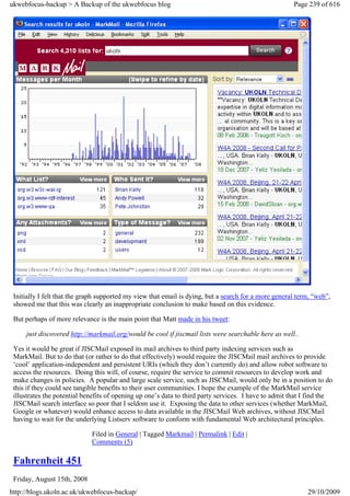 ukwebfocus-backup > A Backup of the ukwebfocus blog                                                   Page 239 of 616




 Initially I felt that the graph supported my view that email is dying, but a search for a more general term, “web”,
 showed me that this was clearly an inappropriate conclusion to make based on this evidence.

 But perhaps of more relevance is the main point that Matt made in his tweet:

     just discovered http://markmail.org/would be cool if jiscmail lists were searchable here as well..

 Yes it would be great if JISCMail exposed its mail archives to third party indexing services such as
 MarkMail. But to do that (or rather to do that effectively) would require the JISCMail mail archives to provide
 ‘cool’ application-independent and persistent URIs (which they don’t currently do) and allow robot software to
 access the resources. Doing this will, of course, require the service to commit resources to develop work and
 make changes in policies. A popular and large scale service, such as JISCMail, would only be in a position to do
 this if they could see tangible benefits to their user communities. I hope the example of the MarkMail service
 illustrates the potential benefits of opening up one’s data to third party services. I have to admit that I find the
 JISCMail search interface so poor that I seldom use it. Exposing the data to other services (whether MarkMail,
 Google or whatever) would enhance access to data available in the JISCMail Web archives, without JISCMail
 having to wait for the underlying Listserv software to conform with fundamental Web architectural principles.

                             Filed in General | Tagged Markmail | Permalink | Edit |
                             Comments (5)

 Fahrenheit 451
 Friday, August 15th, 2008
http://blogs.ukoln.ac.uk/ukwebfocus-backup/                                                                29/10/2009
 