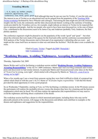 ukwebfocus-backup > A Backup of the ukwebfocus blog                                                     Page 24 of 616




                                         Well although that may be one use case for Twitter, it’s not the only one.
 The interest in use of Twitter as an educational tool can be gauged from the popularity of the Teaching With
 Twitter workshop facilitated by Steve Wheeler and colleague. And mining the data might also provide interesting
 insights into the event, the community and the ideas discussed and shared. Looking at the summary of trending
 words provided by the Tweetdocs service, for example, might indicate an interest in Twitter (to be expected) but
 also in openness and people. And the two people who seem to have been most discussed (or, in the case of James
 Clay, contributed to the discussions) seem to be James Clay and Anderson (probably Terry Anderson, the final
 plenary speaker).

 The conference organisers might be pleased to see the popularity of the words “good” and “great” – but what
 about the criticisms that were made of the queues for the food and coffee and the conference accommodation?
 Will analysis of the Twitter discussions start to from part of an organisation’s debriefing after an event - and
 might not the venue itself have an interest in what was said about the facilities? Well the data is now available for
 reuse.

                             Filed in Events, Twitter | Tagged altc2009 | Permalink |
                             Edit | Comments (11)

 "Realising Dreams, Avoiding Nightmares, Accepting Responsibilities"
 Thursday, September 3rd, 2009

 Martin Weller and I will be facilitating a workshop session entitled “Realising Dreams, Avoiding Nightmares,
 Accepting Responsibilities” at the ALT-C 2009 conference. Martin and I met over blog comments and Twitter
 posts and discovered we had similar interests. In particular Martin and I bounced around some ideas on the theme
 of “Even if we’re wrong, were right”, which started with a blog post by Martin on “Web 2.0 – even if we’re
 wrong, we’re right“.

 When a few months ago I saw a tweet from someone saying they were find it difficult to think of a proposal top
 submit which fitted in with this year’s ALT-C theme of “In dreams begins responsibility” I felt that this theme
 provided the ideal opportunity to write a joint proposal.

 So on Wednesday 9 September, starting at 9 am, we’ll be facilitating a workshop session. In the 90 minute session
 the participants will explore the (probably) diverse visions (the dreams) they have for e-learning and the barriers
 (nightmares) which may be faced. We will then explore the approaches (the responsibilities) we may need to
 avoid the nightmares and bring about a realisation of the dream.

 The workshop session itself has a dream in which interested participants, including those who may not be
 physically present at the session, will engage in the discussions and debates and contribute to examples or the
 dreams and nightmares and suggestions for the responsibilities.




http://blogs.ukoln.ac.uk/ukwebfocus-backup/                                                                29/10/2009
 