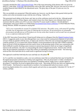 ukwebfocus-backup > A Backup of the ukwebfocus blog                                                    Page 240 of 616

 I recently attended the JISC’s Innovation Forum. One of the most interesting of the plenary talks was given by
 HEFCE’s John Selby. In his talk John praised the work of the JISC and the JISC Services, but went on to warn of
 troubled financial times ahead for the educational sector. The glory days of the past 10 years are over, he
 predicted.

 This was probably not unexpected. What did surprise me, however, was the figures John quoted which put the
 carbon cost to the environment on par with the cost of flying – both at 2%.

 This generated much debate at the forum, and, later on at the conference meal and in the bar. Although people
 questioned the accuracy of these figures, and wanted to know how these figures were obtained, there was an
 awareness that the carbon cost of IT is an issue which the IT secure needs to address. I should add that I
 subsequently came across details of a forthcoming Government Goes Green conference in which Malcolm Wicks,
 Energy Minister, BERR was quoted as saying that

     ”ICT is now responsible for around 2% of global CO2 emissions. The public sector, with annual IT spending
     of £14bn, has an important role to play in reducing this two percent. An increased focus on sustainable
     procurement and efficient use of IT products are two key areas that it needs to work on and I am very pleased
     to see a conference dedicated on this.“

 At the JISC Innovation Forum dinner I found myself sitting next to colleagues from the Digital Curation Centre
 (DCC). I suggested, partly in jest, that although there was a clear need for continued development of networked
 services which are popular with the users, we had to ask ourselves where the costs of preserving digital resources
 could be justified. If, as we learnt from Alison Wildish’s recent presentation at the first JISC PoWR workshop,
 those involved in Web development activities tend to focus on the pressing needs of their user communities and
 find it difficult to justify diverting scarce resources to preserving resources which are no longer of significant
 interest to the institution, why don’t we stop pushing the notion of digital preservation. And not only will this
 allow the development community to focus their efforts on responding to pressing user needs – but removing
 archived files from hard disk drives could result in significant savings in energy.

 This approach would then both help the users and help save the planet

 As I’ve said this was intended as a joke, over our conference meal. But we realised that their may be benefits for
 the digital preservation community in making such suggestions. After all, preservation is widely considered as
 worthy but dull. If digital preservation was regarded as something radical, might it have a greater appeal to
 developers? Could those involved in digital preservation work – harvesting old Web sites and even implementing
 OAIS models – find themselves repositioned as members of an underground radical movement, secretly
 preserving digital artefacts for a society which regards such activities as unacceptable. Fahrenheit 451 for the 21st
 century, perhaps.




http://blogs.ukoln.ac.uk/ukwebfocus-backup/                                                                 29/10/2009
 