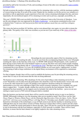 ukwebfocus-backup > A Backup of the ukwebfocus blog                                                    Page 242 of 616

 provided by staff at the University of York, and recordings of most of the talks were subsequently made available
 on Google Video.

 On both occasions the numbers of people watching the live streaming video was low, with the maximum numbers
 of viewers being less than 20 at each of the events. Despite the low numbers we felt the service was valuable as it
 provided us with an opportunity to gain experience of not only various streaming technologies but also, and more
 importantly, the non-technical aspects of live streaming at events such as privacy, copyright, accessibility, etc.

 This year’s IWMW 2008 event was held in the King’s Conference Centre at the University of Aberdeen. I was
 not the only delegate who was impressed by the King’s Auditorium – as one person commented on the event
 evaluation form “Conference hall had great facilities and microphones meant that you could hear delegates
 questions“.

 The venue also had an excellent AV facilities, and we were pleased that, once again, we were able to stream the
 plenary talks. The quality of the video was excellent, as you can see if you watch any of the videos of the talks.




                                             But perhaps the most noteworthy aspect of the live streaming was the
 numbers of people who watching the talks. As can be seen from the accompanying diagram there were 160 people
 watching the videos on the final day of the event. As IWMW 2008 attracted 180 participants, with a number of
 them having to leave before the event finished I suspect we can say that there were more remote people watching
 Ewan McIntosh’s closing plenary talk on “Unleashing the Tribe” that there were in the King’s Auditorium. When
 I mentioned this to my director, Liz Lyon, she wondered whether we will soon reach a ‘tipping point’ in which
 live streaming of talks at large conferences in the digital library environment will be expected as a mainstream
 offering.

 For that to happen, though, there will be a need to establish the business case for providing the streaming service,
 ensure that it is easy to use and ensure that the risks are being addressed.

 The business case is interesting. Who should pay for the costs of providing a video streaming service for an
 event? Should the costs be taken from the participants who attend the event? Or should remote viewers who wish
 to access the video stream have to pay? Or perhaps event organisers should be looking for commercial
 sponsorship to cover the costs (although in light of the current economic turbulence, now is probably not a good
 time to suggest this). I wonder, though, whether the costs be covered by the host institution. Once the AV
 equipment has been installed, can the support costs be included i the rental of the facilities – just as we are now
 starting to expect access to WiFi network being provided as standard.

 Once the business case has been sorted, there will be a need to ensure that the service is easy to use (back at
 IWMW 2006 people wishing to view the streaming video service needed to install “Real Player and the Xiph
 Player Plugin or Windows Media Player with the illiminable Ogg Directshow Filters for Speex, Vorbis, Theora
 and FLAC, with Linux users needing MPlayer with Ogg Theora“). Nowadays users shouldn’t need to concern
 themselves with details of the technologies, as use of Flash seems to provide the interface to streaming services
 (although there may be issues about versions of Flash). However I suspect there will be a need to provide a back
 channel, to enable the remote participants to discuss the talks. There will also be a need for the remote participants
 to join in discussions with the local audience, especially if a WiFi network is available. There will be a need,
 therefore, to ensure that the back channel is not tightly coupled to the video streaming service.



http://blogs.ukoln.ac.uk/ukwebfocus-backup/                                                                 29/10/2009
 