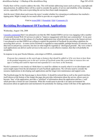 ukwebfocus-backup > A Backup of the ukwebfocus blog                                                   Page 243 of 616

 Finally there will be a need to address the risks. This will include addressing issues such as privacy, copyright and
 data protection. In addition there will be a need to consider the quality of service and reliability of the streaming
 service, especially if the costs in providing the service have been made transparent.

 And the more I think about such issues the more I wonder whether live streaming at conferences has reached a
 tipping point. Might it simply be too much effort to provide on a regular basis?

                             Filed in iwmw2008 | | Permalink | Edit | Comments (5)

 Revisiting Development Of Facebook Applications
 Wednesday, August 13th, 2008

 I recently commented that I was pleased to see that the JISC-funded EDINA service was engaging with a number
 of externally-hosted Web 2.0 services in order to “improve engagement with their user communities”. In my post
 I made an observation on the release of a Facebook application (one which provides access to the Suncat service).
 I was pleased to see that EDINA are willing to explore the potential of Facebook for providing a platform for
 accessing their service – in some circles Facebook is regarded as unacceptable, perhaps because of concerns over
 data lock-in and privacy concerns, but also on what might be regarded as ‘ideological grounds’. My view is that if
 such applications can deliver useful services to the users in a cost-effective manner, then that will probably be
 acceptable.

 In response to my post Nicola Osborne, a developer at EDINA, commented:

     If anyone has comments on the search app or features that should be added we’d be very keen to hear them
     as the gradual migration over to the new version of Facebook seems like a good time to reassess how our
     app is working and could be improved and expanded (it’s very basic at the moment).

 Nicola’s comment is very timely as I think there is a need for a debate on exactly what it is we (developers and
 users) might expect from the development of such Facebook applications. We will also need to consider the
 resource implications in developing such applications and the longer term maintenance and support costs.

 The Facebook page for the Suncat page is shown below. It should be noticed that as well as the search interface
 itself (shown at the bottom of the image) the page also provides information about the service, allows users to
 become ‘fans’ of the application, provides a ‘minifeed’ of information about the application and has a ‘wall’
 which provides a forum for user comments. What this would seem to provide is an open environment for
 discussions about an application and mechanisms for potentially for making contact with fans of the application.




http://blogs.ukoln.ac.uk/ukwebfocus-backup/                                                                29/10/2009
 