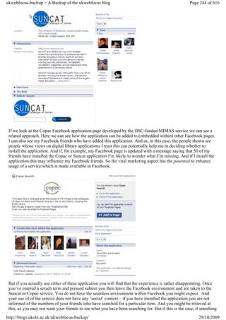 ukwebfocus-backup > A Backup of the ukwebfocus blog                                                   Page 244 of 616




 If we look at the Copac Facebook application page developed by the JISC-funded MIMAS service we can see a
 related approach. Here we can see how the application can be added to (embedded within) other Facebook pages.
 I can also see my Facebook friends who have added this application. And as, in this case, the people shown are
 people whose views on digital library applications I trust this can potentially help me in deciding whether to
 install the application. And if, for example, my Facebook page is updated with a message saying that 50 of my
 friends have installed the Copac or Suncat application I’m likely to wonder what I’m missing. And if I install the
 application this may influence my Facebook friends. So the viral marketing aspect has the potential to enhance
 usage of a service which is made available in Facebook.




 But if you actually use either of these application you will find that the experience is rather disappointing. Once
 you’ve entered a serach term and pressed submit you then leave the Facebook environment and are taken to the
 Suncat or Copac service. You do not have the seamless environment within Facebook you might expect. And
 your use of of the service does not have any ’social’ context – if you have installed the application you are not
 informed of the numbers of your friends who have searched for a particular item. And you might be relieved at
 this, as you may not want your friends to see what you have been searching for. But if this is the case, if searching
http://blogs.ukoln.ac.uk/ukwebfocus-backup/                                                                29/10/2009
 