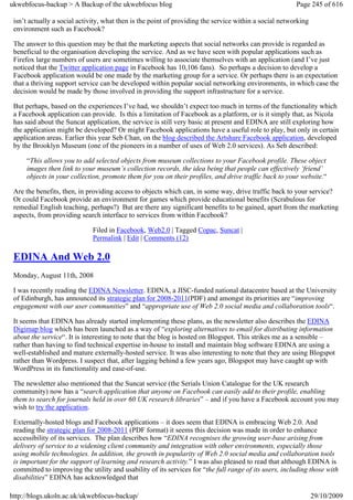 ukwebfocus-backup > A Backup of the ukwebfocus blog                                                     Page 245 of 616

 isn’t actually a social activity, what then is the point of providing the service within a social networking
 environment such as Facebook?

 The answer to this question may be that the marketing aspects that social networks can provide is regarded as
 beneficial to the organisation developing the service. And as we have seen with popular applications such as
 Firefox large numbers of users are sometimes willing to associate themselves with an application (and I’ve just
 noticed that the Twitter application page in Facebook has 10,106 fans). So perhaps a decision to develop a
 Facebook application would be one made by the marketing group for a service. Or perhaps there is an expectation
 that a thriving support service can be developed within popular social networking environments, in which case the
 decision would be made by those involved in providing the support infrastructure for a service.

 But perhaps, based on the experiences I’ve had, we shouldn’t expect too much in terms of the functionality which
 a Facebook application can provide. Is this a limitation of Facebook as a platform, or is it simply that, as Nicola
 has said about the Suncat application, the service is still very basic at present and EDINA are still exploring how
 the application might be developed? Or might Facebook applications have a useful role to play, but only in certain
 application areas. Earlier this year Seb Chan, on the blog described the Artshare Facebook application, developed
 by the Brooklyn Museum (one of the pioneers in a number of uses of Web 2.0 services). As Seb described:

     “This allows you to add selected objects from museum collections to your Facebook profile. These object
     images then link to your museum’s collection records, the idea being that people can effectively ‘friend’
     objects in your collection, promote them for you on their profiles, and drive traffic back to your website.“

 Are the benefits, then, in providing access to objects which can, in some way, drive traffic back to your service?
 Or could Facebook provide an environment for games which provide educational benefits (Scrabulous for
 remedial English teaching, perhaps?) But are there any significant benefits to be gained, apart from the marketing
 aspects, from providing search interface to services from within Facebook?

                              Filed in Facebook, Web2.0 | Tagged Copac, Suncat |
                              Permalink | Edit | Comments (12)

 EDINA And Web 2.0
 Monday, August 11th, 2008

 I was recently reading the EDINA Newsletter. EDINA, a JISC-funded national datacentre based at the University
 of Edinburgh, has announced its strategic plan for 2008-2011(PDF) and amongst its priorities are “improving
 engagement with our user communities” and “appropriate use of Web 2.0 social media and collaboration tools“.

 It seems that EDINA has already started implementing these plans, as the newsletter also describes the EDINA
 Digimap blog which has been launched as a way of “exploring alternatives to email for distributing information
 about the service“. It is interesting to note that the blog is hosted on Blogspot. This strikes me as a sensible –
 rather than having to find technical expertise in-house to install and maintain blog software EDINA are using a
 well-established and mature externally-hosted service. It was also interesting to note that they are using Blogspot
 rather than Wordpress. I suspect that, after lagging behind a few years ago, Blogspot may have caught up with
 WordPress in its functionality and ease-of-use.

 The newsletter also mentioned that the Suncat service (the Serials Union Catalogue for the UK research
 community) now has a “search application that anyone on Facebook can easily add to their profile, enabling
 them to search for journals held in over 60 UK research libraries” – and if you have a Facebook account you may
 wish to try the application.

 Externally-hosted blogs and Facebook applications – it does seem that EDINA is embracing Web 2.0. And
 reading the strategic plan for 2008-2011 (PDF format) it seems this decision was made in order to enhance
 accessibility of its services. The plan describes how “EDINA recognises the growing user-base arising from
 delivery of service to a widening client community and integration with other environments, especially those
 using mobile technologies. In addition, the growth in popularity of Web 2.0 social media and collaboration tools
 is important for the support of learning and research activity.” I was also pleased to read that although EDINA is
 committed to improving the utility and usability of its services for “the full range of its users, including those with
 disabilities” EDINA has acknowledged that

http://blogs.ukoln.ac.uk/ukwebfocus-backup/                                                                     29/10/2009
 