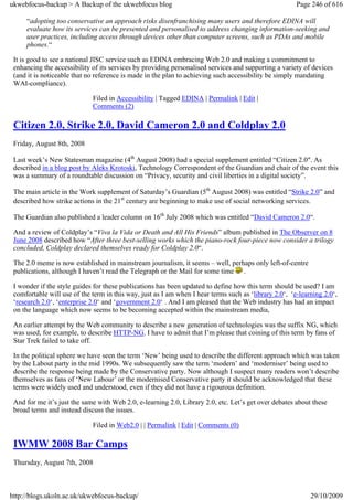 ukwebfocus-backup > A Backup of the ukwebfocus blog                                                    Page 246 of 616

     “adopting too conservative an approach risks disenfranchising many users and therefore EDINA will
     evaluate how its services can be presented and personalised to address changing information-seeking and
     user practices, including access through devices other than computer screens, such as PDAs and mobile
     phones.“

 It is good to see a national JISC service such as EDINA embracing Web 2.0 and making a commitment to
 enhancing the accessibility of its services by providing personalised services and supporting a variety of devices
 (and it is noticeable that no reference is made in the plan to achieving such accessibility be simply mandating
 WAI-compliance).

                             Filed in Accessibility | Tagged EDINA | Permalink | Edit |
                             Comments (2)

 Citizen 2.0, Strike 2.0, David Cameron 2.0 and Coldplay 2.0
 Friday, August 8th, 2008

 Last week’s New Statesman magazine (4th August 2008) had a special supplement entitled “Citizen 2.0″. As
 described in a blog post by Aleks Krotoski, Technology Correspondent of the Guardian and chair of the event this
 was a summary of a roundtable discussion on “Privacy, security and civil liberties in a digital society”.

 The main article in the Work supplement of Saturday’s Guardian (5th August 2008) was entitled “Strike 2.0” and
 described how strike actions in the 21st century are beginning to make use of social networking services.

 The Guardian also published a leader column on 16th July 2008 which was entitled “David Cameron 2.0“.

 And a review of Coldplay’s “Viva la Vida or Death and All His Friends” album published in The Observer on 8
 June 2008 described how “After three best-selling works which the piano-rock four-piece now consider a trilogy
 concluded, Coldplay declared themselves ready for Coldplay 2.0“.

 The 2.0 meme is now established in mainstream journalism, it seems – well, perhaps only left-of-centre
 publications, although I haven’t read the Telegraph or the Mail for some time .

 I wonder if the style guides for these publications has been updated to define how this term should be used? I am
 comfortable will use of the term in this way, just as I am when I hear terms such as ‘library 2.0‘, ‘e-learning 2.0‘,
 ‘research 2.0‘, ‘enterprise 2.0‘ and ‘government 2.0‘ . And I am pleased that the Web industry has had an impact
 on the language which now seems to be becoming accepted within the mainstream media,

 An earlier attempt by the Web community to describe a new generation of technologies was the suffix NG, which
 was used, for example, to describe HTTP-NG. I have to admit that I’m please that coining of this term by fans of
 Star Trek failed to take off.

 In the political sphere we have seen the term ‘New’ being used to describe the different approach which was taken
 by the Labout party in the mid 1990s. We subsequently saw the term ‘modern’ and ‘moderniser’ being used to
 describe the response being made by the Conservative party. Now although I suspect many readers won’t describe
 themselves as fans of ‘New Labour’ or the modernised Conservative party it should be acknowledged that these
 terms were widely used and understood, even if they did not have a rigourous definition.

 And for me it’s just the same with Web 2.0, e-learning 2.0, Library 2.0, etc. Let’s get over debates about these
 broad terms and instead discuss the issues.

                             Filed in Web2.0 | | Permalink | Edit | Comments (0)

 IWMW 2008 Bar Camps
 Thursday, August 7th, 2008



http://blogs.ukoln.ac.uk/ukwebfocus-backup/                                                                 29/10/2009
 