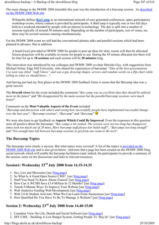 ukwebfocus-backup > A Backup of the ukwebfocus blog                                                  Page 247 of 616

 The main change to the IWMW 2008 timetable this year was the introduction of a barcamp session. As described
 on the IWMW 2008 Web site:

     Wikipedia defines BarCamp as an international network of user generated conferences, open, participatory
     workshop events, whose content is provided by participants. A BarCamp is typically one or two full days
     held at a weekend attended by people with an interest in technology. The day is split into a number of
     sessions typically of around 30 minutes each. Depending on the number of participants, size of venue, etc.
     there may be several sessions running simultaneously.

 For the IWMW 2008 event we still had the conventional plenary talks and parallel sessions which had been
 planned in advance. But in addition:

     A board [was] provided at IWMW 2008 for people to post up ideas for slots, rooms will then be allocated.
     Screen projectors will be available in rooms for people to use. During the 45 minute allocated slot there will
     be time for up to 18 sessions and each session will be 20 minutes long.

 This innovation was introduced by my colleague and IWMW 2008 co-chair Marieke Guy, with suggestions from
 Michael Nolan, Edge Hill University, who shared his experiences of barcamps: “One of the best presentations
 I’ve seen was titled “stuff I know” and was a guy drawing shapes, arrows and random words on a flip chart while
 telling us what we should know…“.

 And having just had my first glance at the IWMW 2008 feedback forms it seems that the Barcamp idea was a
 great success.

 The Overall views for the event included the comments “Bar camp was an excellent idea that should be utilised
 more in the future” and “Bit disappointed by the main session but the parallel/barcamp sessions were much
 better“.

 Comments on the Most Valuable Aspects of the Event included
 “Barcamp and discussion with others and seeing how successfully people have implemented successful change
 over the last year“, “Barcamp sessions“, “Barcamp” and “Barcamp”

 We were also keen to get feedback on Aspects Which Could Be Improved. Even the responses to this question
 were all positive about the barcamps: “Bar camps a bit rushed. The session were not too long but changeover
 times took too much out of 20 mins, More barcamp stuff please-lets build stuff!“, “Barcamps not long enough”
 and “Not enough time left between barcamp sessions to get from one room to the next“.

 The Barcamp Topics
 The barcamps were clearly a success. But what topics were covered? A list of the topics is provided on the
 IWMW 2008 Web site and is also given below. And note that a page has been created on the IWMW 2008 Ning
 social network which will enable the barcamp facilitators (and, indeed, the participants) to provide a summary of
 the session, notes on the discussions and links to relevant resources.

 Session1: Wednesday 23rd July 2008 from 14.15-14.35
    1.   Sex, Lies and Microsites [see Ning page]
    2.   So What Is A Good Open Source CMS? [see Ning page]
    3.   Stuff You Need To Know About iTunesU [see Ning page]
    4.   How Can A WCMS Save £3.4 Million In 12 Months? [see Ning page]
    5.   Tenish 5-Minute Ways To Improve Your Website [see Ning page]
    6.   Web Analytics Guiding Web Development [see Ning page]
    7.   Web 2.0 In Student Activism: What We Can Learn From Anonymous [see Ning page]
    8.   How Qualified Do You Have To Be To Manage A Website? [see Ning page]

 Session 2: Wednesday 23rd July 2008 from 14.40-15.00
    1. Canadian View On Life, Dearth and Social Software [see Ning page]
    2. DIY CMS – Building A Low Budget System, Getting People To ‘Buy-In’ [see Ning page]
http://blogs.ukoln.ac.uk/ukwebfocus-backup/                                                               29/10/2009
 
