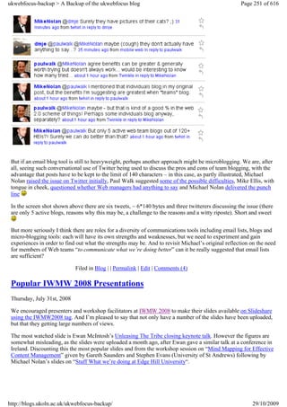 ukwebfocus-backup > A Backup of the ukwebfocus blog                                                   Page 251 of 616




 But if an email blog tool is still to heavyweight, perhaps another approach might be microblogging. We are, after
 all, seeing such conversational use of Twitter being used to discuss the pros and cons of team blogging, with the
 advantage that posts have to be kept to the limit of 140 characters – in this case, as partly illustrated, Michael
 Nolan raised the issue on Twitter initially, Paul Walk suggested some of the possible difficulties, Mike Ellis, with
 tongue in cheek, questioned whether Web managers had anything to say and Michael Nolan delivered the punch
 line

 In the screen shot shown above there are six tweets, ~ 6*140 bytes and three twitterers discussing the issue (there
 are only 5 active blogs, reasons why this may be, a challenge to the reasons and a witty riposte). Short and sweet


 But more seriously I think there are roles for a diversity of communications tools including email lists, blogs and
 micro-blogging tools: each will have its own strengths and weaknesses, but we need to experiment and gain
 experiences in order to find out what the strengths may be. And to revisit Michael’s original reflection on the need
 for members of Web teams “to communicate what we’re doing better” can it be really suggested that email lists
 are sufficient?

                             Filed in Blog | | Permalink | Edit | Comments (4)

 Popular IWMW 2008 Presentations
 Thursday, July 31st, 2008

 We encouraged presenters and workshop facilitators at IWMW 2008 to make their slides available on Slideshare
 using the IWMW2008 tag. And I’m pleased to say that not only have a number of the slides have been uploaded,
 but that they getting large numbers of views.

 The most watched slide is Ewan McIntosh’s Unleasing The Tribe closing keynote talk. However the figures are
 somewhat misleading, as the slides were uploaded a month ago, after Ewan gave a similar talk at a conference in
 Ireland. Discounting this the most popular slides and from the workshop session on “Mind Mapping for Effective
 Content Management” given by Gareth Saunders and Stephen Evans (University of St Andrews) following by
 Michael Nolan’s slides on “Stuff What we’re doing at Edge Hill University“.




http://blogs.ukoln.ac.uk/ukwebfocus-backup/                                                                29/10/2009
 