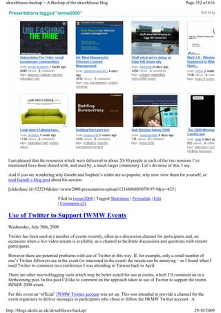 ukwebfocus-backup > A Backup of the ukwebfocus blog                                                   Page 252 of 616




 I am pleased that the resources which were delivered to about 20-30 people at each of the two sessions I’ve
 mentioned have been shared with, and used by, a much larger community. Let’s do more of this, I say.

 And if you are wondering why Gareth and Stephen’s slides are so popular, why now view them for yourself, or
 read Gareth’s blog post about his session.

 [slideshare id=525218&doc=iwmw2008-presentation-upload-1216806805079197-9&w=425]

                             Filed in iwmw2008 | Tagged Slideshare | Permalink | Edit
                             | Comments (2)

 Use of Twitter to Support IWMW Events
 Wednesday, July 30th, 2008

 Twitter has been used at a number of events recently, often as a discussion channel for participants and, on
 occasions when a live video stream is available, as a channel to facilitate discussions and questions with remote
 participants.

 However there are potential problems with use of Twitter in this way. If, for example, only a small number of
 one’s Twitter followers are at the event (or interested in the event) the tweets can be annoying – as I found when I
 used Twitter to comment on a conference I was attending in Taiwan back in April.

 There are other micro-blogging tools which may be better suited for use at events, which I’ll comment on in a
 forthcoming post. In this post I’d like to comment on the approach taken to use of Twitter to support the recent
 IWMW 2008 event.

 For this event an ‘official’ IWMW Twitter account was set up. This was intended to provide a channel for the
 event organisers to deliver messages to participants who chose to follow the IWMW Twitter account. A

http://blogs.ukoln.ac.uk/ukwebfocus-backup/                                                                29/10/2009
 