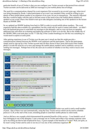 ukwebfocus-backup > A Backup of the ukwebfocus blog                                                    Page 253 of 616

 particular benefit of use of Twitter is that you can configure your Twitter account so that posted from selected
 Twitter accounts can be delivered as SMS text messages to your mobile phone free-of-charge.

 The need for a communications channel for event organisers first occurred to me several years ago, when travel
 was being disrupted by floods. I asked participants at an event I was attended if they would be willing to give
 details of their mobile phone number to an organiser of an event, for use in emergencies. The majority indicated
 that they would be happy with this and we became aware of the need to have the mobile phone numbers of
 speakers at our events when a bus failed to turn up to take delegates (including one of the speakers) to the lecture
 theatre at IWMW 2004.

 So we updated our IWMW booking form back in 2005 in order to record mobile phone numbers. The event
 organisers had this data available on a spreadsheet, but this could only be used to contact individuals – we didn’t
 have the backend processes to send bulk text messages to the delegates, and we were not keen on spending
 additional time and effort on evaluating and deploying software to allow us to do this. But as the middle day of
 the IWMW 2006 event took place on the 7/7 (the day of the London bombings) we felt this was something we
 would need to explore at some point.

 After gaining experience in use of Twitter over the past year it struck me that this might provide a
 communications channel between the IWMW event organisers and the participants. And as the participants
 simply need to sign up for a free Twitter account and can then choose to have posts delivered to their mobile
 phone it avoids the need for us to store and manage the mobile phone numbers and to establish a service for
 sending text messages. Perhaps best of all, the users are in control of whether or not they wish to receive text
 messages.




                                                                            Twitter was used to send a small number
 of posts. One of these was sent (automatically, using the Easy Tweets service which can be used to schedule
 posts) at 12.30, at the start of the event, reminding people to send their mobile phones to silent mode.

 And we did have one example which demonstrated the potential benefits of this service – I was handed a set of
 keys belonging to one of the delegates. I sent a message out on Twitter and within a few minutes someone came
 up to me telling me that he had misplaced his keys. A great example of the benefits of Twitter? Well, not quite, as
 he wasn’t using Twitter and he came to see me as I was one of the conference organisers

http://blogs.ukoln.ac.uk/ukwebfocus-backup/                                                                 29/10/2009
 
